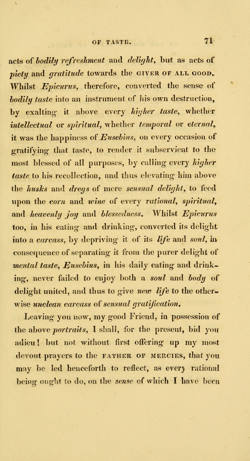 acts of bodily refreshment and delight^ but as acts of piety and gratitude towards the giver of all good. Whilst Epicurus, therefore, converted the sense of bodily taste into an instrument of Jiis own destruction, by exalting it above every higher taste, whether intellectual or spiritual, whether temporal or eternaly it was the happiness of Eusebius, on every occasion of gratifying- that taste, to render it subservient to the most blessed of all purposes, by calling every higher taste to his recollection, and thus elevating him above the husks and dregs of mere sensual delight, to feed upon the corn and icine of every rational, spiritual^ and heavenly joy and blessedness. Whilst Epicurus too, in his eating and drinking, converted its delight into a carcass, by depriving it of its life and soiil, iii consequence of separating it from the purer delight of mental taste, Eusebius, in his daily eating and drink* ing, never failed to enjoy both a soul and body of delight united, and thus to give neic life to the other- wise miclean carcass of sensual gratification^ Leaving' you now, my good Friend, in possession of the above portraits, 1 shall, for the present, bid yoii adieu! but not without first oifering up my most devout prayers to the father of mercies, that you may be led henceforth to reflect, as ever) rational being ought to do, on the sense of which I have been