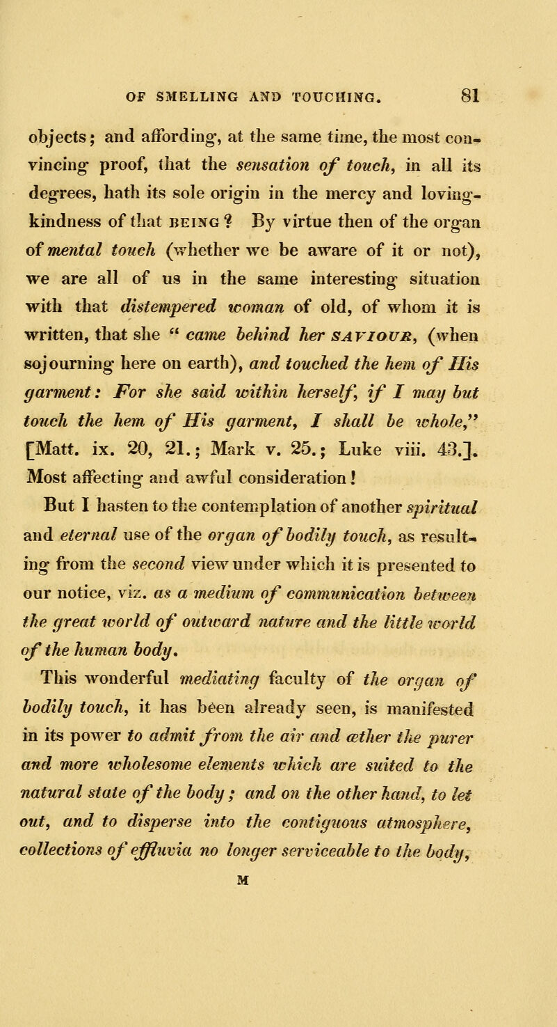 objects; and affording-, at the same time, the most con- vincing- proof, that the sensation of touch, in all its degrees, hath its sole origin in the mercy and loving- kindness of that BEING? By virtue then of the organ of mental touch (whether we be aware of it or not), we are all of us in the same interesting situation with that distempered icoman of old, of whom it is written, that she  came behind her saviour, (when sojourning here on earth), and touched the hem of His garment: For she said within herself if I may but touch the hem of His garment^ I shall be whole^^ [Matt. ix. 20, 21.; Mark v. 25.; Luke viii. 43.]. Most aifecting- and awfal consideration! But I hasten to the contemplation of another spiritual and eternal use of the organ of bodily touch, as result- ing from the second view under which it is presented to our notice, viz. as a medium of communication between the great world of outward nature and the little world of the human body. This wonderful mediating faculty of the organ of bodily touch, it has been already seen, is manifested in its power to admit from the air and cether tlie purer and more wholesome elements which are suited to the natural state of the body ; and on the other hand, to let out, and to disperse into the contiguous atmosphere, collections of effluvia no longer serviceable to the body, M