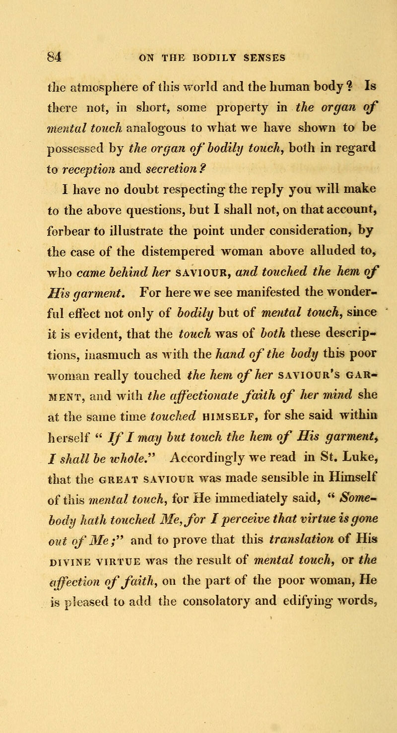 the atmosphere of this world and the human body ? Is there not, in short, some property in the organ of mental touch analogous to what we have shown to be possessed by the organ of hodily touch, both in regard to reception and secretion ? I have no doubt respecting the reply you will make to the above questions, but I shall not, on that account, forbear to illustrate the point under consideration, by the case of the distempered woman above alluded to, who came behind her saviour, and touched the hem of His garment. For here we see manifested the wonder- ful effect not only of hodily but of mental touch, since it is evident, that the touch was of both these descrip- tions, inasmuch as with the hand of the body this poor woman really touched the hem of her saviour's gar- ment, and with the affectionate faith of her mind she at the same time touched himself, for she said within herself  If I may hut touch the hem of His garment^ I shall be ivhdle,' Accordingly we read in St. Luke, that the great saviour was made sensible in Himself of this mental touch, for He immediately said,  Som^^ body hath touched Me, for I perceive that virtue is gone out ofMef* and to prove that this translation of His divine virtue was the result of mental touch, or the affection of faith, on the part of the poor woman, Ho is pleased to add the consolatory and edifying words,