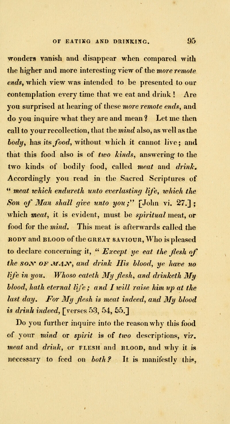 wonders ranish and disappear when compared with the hiffher and more interesting- view of the more remote endsy which view was intended to be presented to our contemplation every time that we eat and drink ! Are you surprised at hearing of these more remote ends, and do you inquire what they are and mean ? Let me then call to your recollection, that the mind also, as well as the bodyy has itsyboc/, without which it cannot live; and that this food also is of two kinds, answering to the two kinds of bodily food, called meat and drinks Accordingly you read in the Sacred Scriptures of  meat which endureth unto everlasting lije^ which the Son of Man shall give unto you;^^ [John vi, 27.] ; which meaty it is evident, must be spiritual meat, or food for the mind. This meat is afterwards called the BODY and BLOOD of the great saviour. Who is pleased to declare concerning it,  Except ye eat the flesh of the soj^ OF JUJlJyr, and drink His blood, ye have no life in you. Whoso eateth My flesh, and drinketh My blood, hath eternal life ; and I will raise him up at the last day. For My flesh is meat indeed, and My blood is drink indeed, [verses 53, 54, 55.] Do you further inquire into the reason why this food of your mind or spirit is of two descriptions, viz. meat and drink, or flesh and blood, and why it is necessary to feed on both? It is manifestly thi^f,