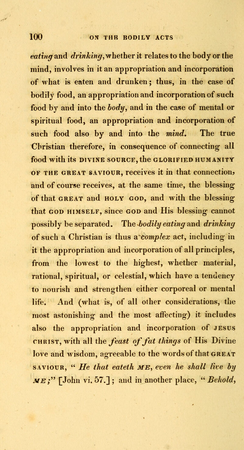 eating and drinking^yfhexhex it relates to the body or the mind, involves in it an appropriation and incorporation of what is eaten and drunken; thus, in the case of bodily food, an appropriation and incorporation of such food by and into the body, and in the case of mental or spiritual food, an appropriation and incorporation of such food also by and into the mind. The true Christian therefore, in consequence of connecting all food with its divine source, the glorified humanity OF THE GREAT SAVIOUR, Tcceives it in that connection? and of course receives, at the seime time, the blessing of that GREAT and holy god, and with the blessing that GOD HIMSELF, siuce GOD and His blessing cannot possibly be separated. The -bodily eating and drinking of such a Christian is thus SL^compIex act, including in it the appropriation and incorporation of all principles, from the lowest to the highest, whether material, rational, spiritual, or celestial, which have a tendency to nourish and strengthen either corporeal or mental life. And (what is, of all other considerations, the most astonishing and the most affecting) it includes also the appropriation and incorporation of jesus CHRIST, with all the Jeast of fat things of His Divine love and wisdom, agreeable to the words of that great SAVIOUR,  He that eateth ME, even he shall live by me;^^ [John vi. 57.] ; and in another place,  Behold,