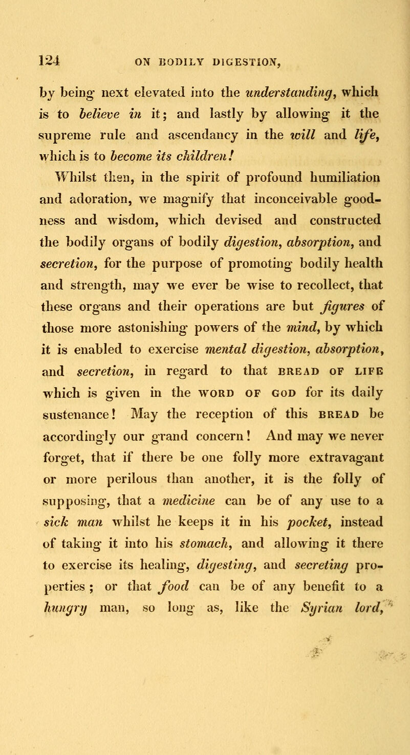 by being next elevated into the understanding, which is to believe in it; and lastly by allowing it the supreme rule and ascendancy in the icill and liji, which is to become its children ! Whilst then, in the spirit of profound humiliation and adoration, we magnify that inconceivable good- ness and wisdom, which devised and constructed the bodily organs of bodily digestion, absorption, and secretion, for the purpose of promoting bodily health and strength, may we ever be wise to recollect, that these organs and their operations are but figures of those more astonishing powers of the mind, by which it is enabled to exercise mental digestion, absorption^ and secretion, in regard to that bread of life which is given in the word of god for its daily sustenance! May the reception of this bread be accordingly our grand concern! And may we never forget, that if there be one folly more extravagant or more perilous than another, it is the folly of supposing, that a medicine can be of any use to a sick man whilst he keeps it in his pocket, instead of taking it into his stomach, and allowing it there to exercise its healing, digesting, and secreting pro- perties ; or that food can be of any benefit to a hungry man, so long as, like the Syrian lord.