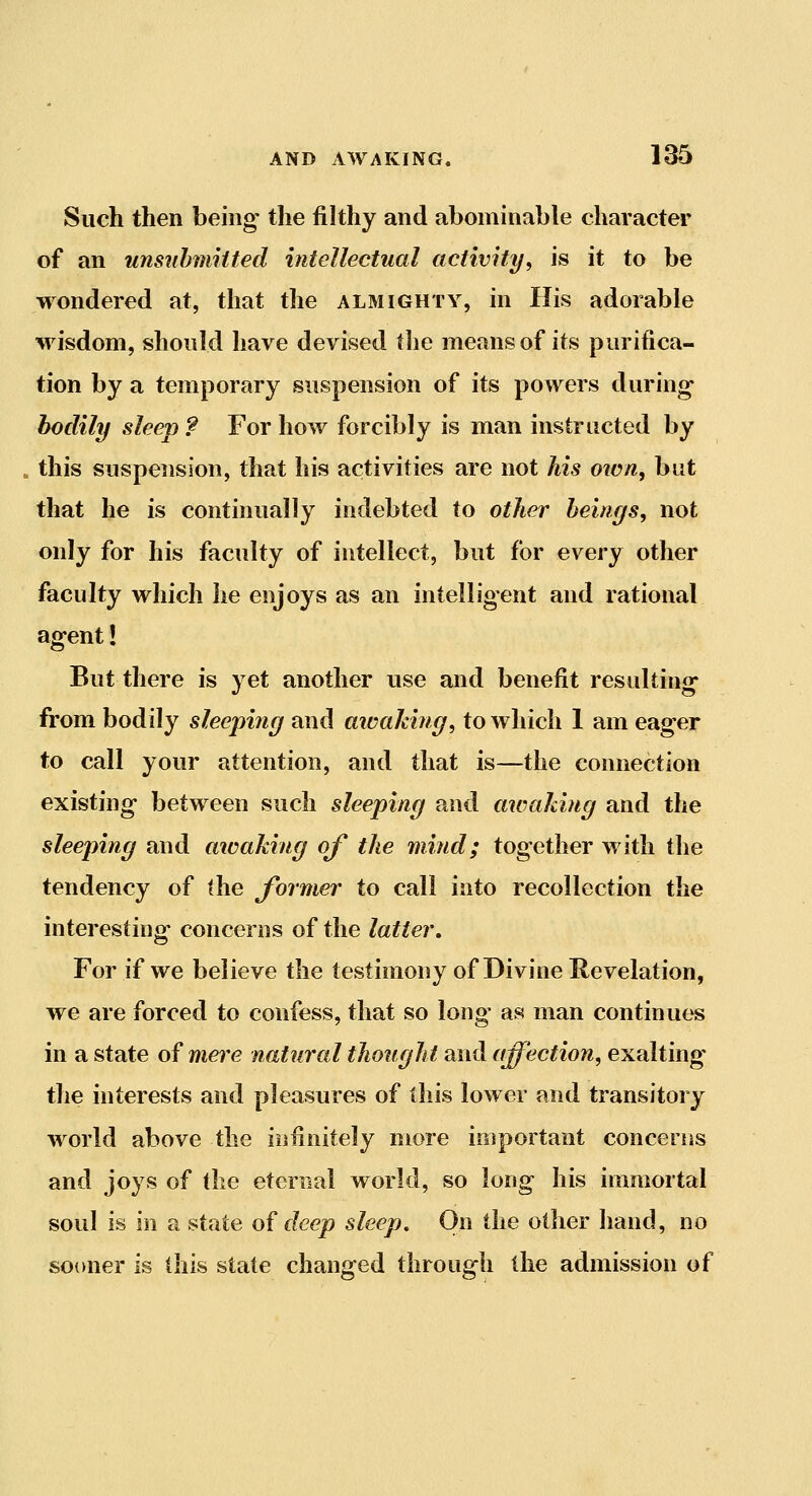 Such then being* the filthy and abominable character of an unsnbmiited intellectual activity, is it to be wondered at, that the almighty, in His adorable wisdom, should have devised the means of its purifica- tion by a temporary suspension of its powers during bodily sleep ? For how forcibly is man instructed by this suspension, that his activities are not his own, but that he is continually indebted to other beings, not only for his faculty of intellect, but for every other faculty which lie enjoys as an intelligent and rational agent! But there is yet another use and benefit resulting- from bodily sleeping and aicaldng, to which 1 am eager to call your attention, and that is—the connection existing between such sleeping and awaking and the sleeping and awaking of the mind; together with the tendency of the former to call into recollection the interesting- concerns of the latter. For if we believe the testimony of Divine Revelation, we are forced to confess, that so long- as man continues in a state of mere natural thought and affection, exalting the interests and pleasures of this lower and transitory world above the iiifinitely more important concerns and joys of the eternal world, so long his immortal soul is in a state oi deep sleep. On the other hand, no sooner is (his stale changed through the admission of