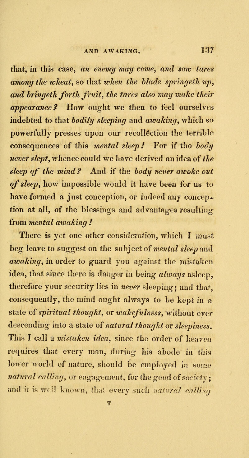 that, in this case, an enemy may come, and sow tares among the wheat, so that when the blade springeth up, and bringeth forth fruit, the tares also may make their appearance? How oiig-ht we then to feel ourselves indebted to that bodily sleeping and awaking, which so powerfully presses upon our recollection the terrible consequences of this mental sleep I For if the body never slept, whence could we have derived an idea of the sleep of the mind ? And if the body never awoke out of sleep^ how impossible would it have been for us to have formed a just conception, or indeed any concep- tion at all, of the blessings and advantages resulting* from mental aioaking ! There is yet one other consideration, which I must beg- leave to suggest on the subject oi mental sleep and aicaMng, in order to guard you against the mistaken idea, that since there is danger in being always asleep, therefore your security lies in never sleeping; and that, consequently, the mind ought always to be kept in a state of spiritual thought, or wakefulness, without ever descending into a state of natural thought or sleepiness. This I call a mistaken idea, since the order of heaven requires that every man, during his abode in ihiii lower world of nature, should be employed in some natural calling, or engagement, for the good of society; and it is well known, that every such natural callhuj T