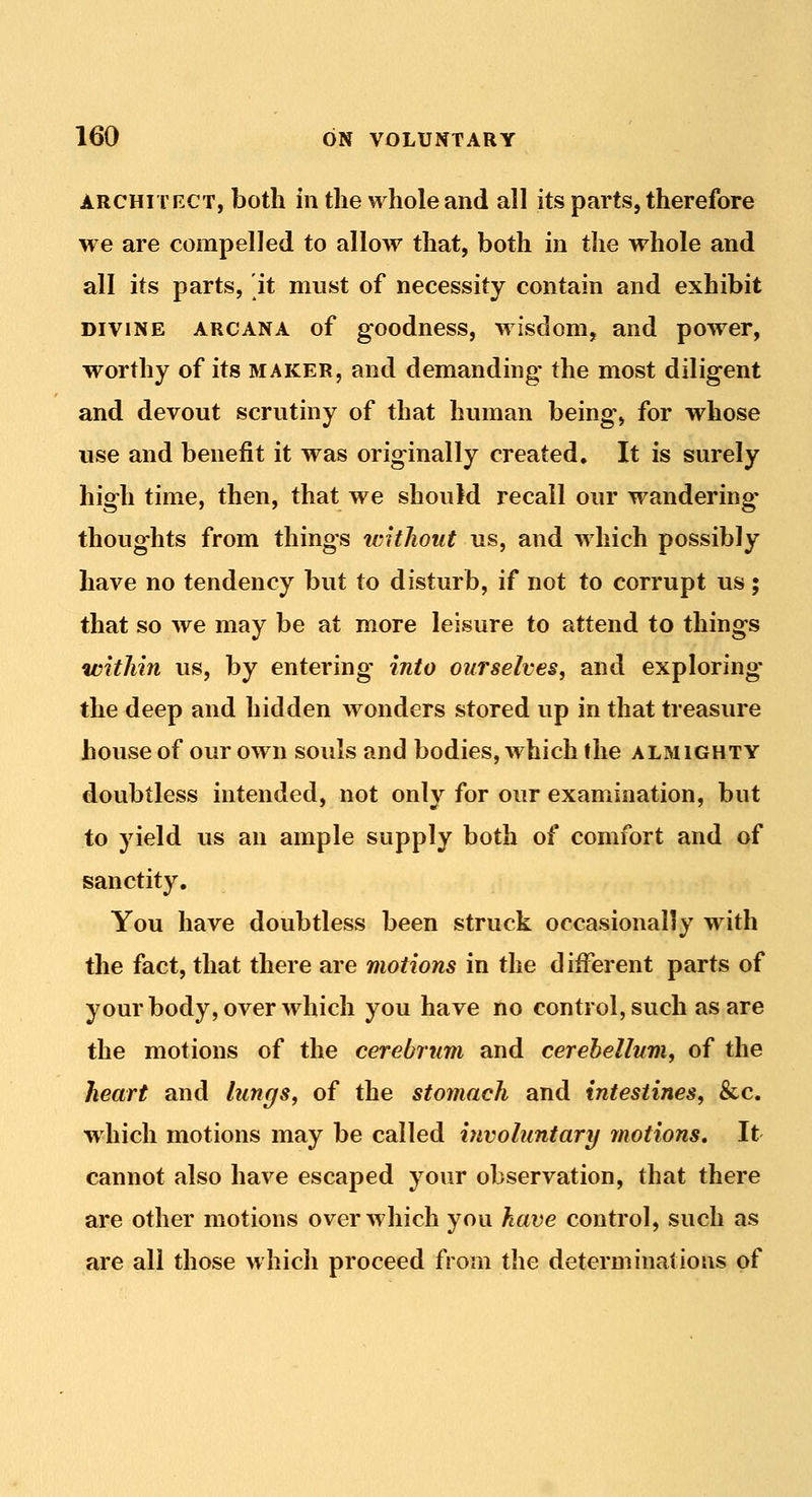 ARCHITECT, botli ill the whole and all its parts, therefore we are compelled to allow that, both in the whole and all its parts, it must of necessity contain and exhibit DIVINE ARCANA of goodncss, wisdom, and power, worthy of its maker, and demanding the most diligent and devout scrutiny of that human being-, for whose use and benefit it was originally created. It is surely high time, then, that we should recall our wandering- thoughts from things tcitJioiit us, and which possibly have no tendency but to disturb, if not to corrupt us; that so we may be at more leisure to attend to things within us, by entering into ourselves, and exploring the deep and hidden wonders stored up in that treasure house of our own souls and bodies, which the almighty doubtless intended, not only for our examination, but to yield us an ample supply both of comfort and of sanctity. You have doubtless been struck occasionally with the fact, that there are motions in the different parts of your body, over which you have no control, such as are the motions of the cerebrum and cerebellum, of the heart and lungs, of the stomach and intestines, &c. which motions may be called involuntary motions. It cannot also have escaped your observation, that there are other motions over which you have control, such as are all those which proceed from the determinations of