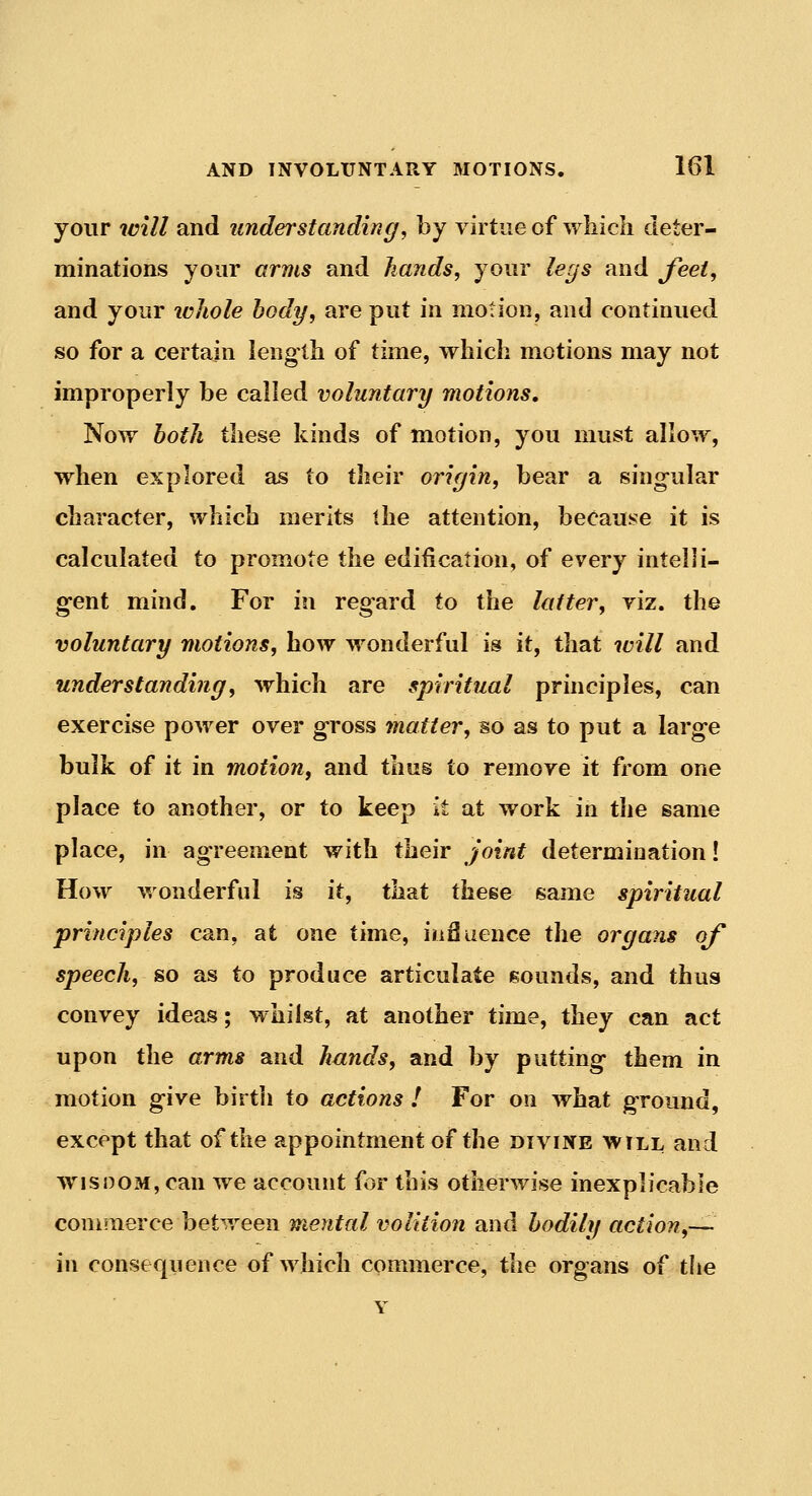 your will and understanding, by virtue of which deter- minations your arms and hands, your legs and feet, and your ivJiole body, are put in motion, and continued so for a certain length of time, which motions may not improperly be called voluntary motions. Now both these kinds of motion, you must allow, when explored as to their origin, bear a singular character, which merits the attention, because it is calculated to promote the edification, of every intelli- gent mind. For in regard to the latter, viz. the voluntary motions, how wonderful is it, that will and understanding, which are spiritual principles, can exercise power over gross jnatter, so as to put a large bulk of it in motion, and thus to remove it from one place to another, or to keep it at work in the same place, in agreement with their joint determination! How wonderful is it, that these same spiritual principles can, at one time, influence the organs of speech, so as to produce articulate sounds, and thus convey ideas; whilst, at another time, they can act upon the arms and hands, and by putting them in motion give birth io actions ! For on what gTound, except that of the appointment of the divine will and wisnoM,can we account for this otherwise inexplicable commerce between mental volition and bodily action,— in consequence of which commerce, the organs of the Y