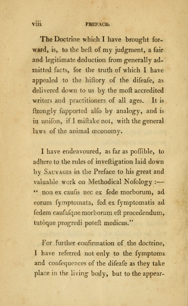 Vlll PBKFACBi, The Doctrine which I have broug-ht for- ward, is, to the beft of my judgrnent, a fair and leg-itimate deduction from generally ad- mitted facts, for the truth of which I have appealed to the hiftory of the difeafe, as delivered dow^n to us by the mofl: accredited writers and practitioners of all ag^es. It is ftrongly fupported alfo by analog-y, and is in unifon, if I miftake not, with the general laws of the animal oeconomy, I have endeavoured, as far as poITible, to adhere to the rules of inveftig'ation laid down by Sauvages in the Preface to his great and valuable work on Methodical Nofolog-y :— ^' non ex caufis nee ex fede morborum, ad eorum fymptomata, fed ex fymptomatis ad fedem caufafqae morborum eft procedendum, tutoque prog-redi poteft medicus/' For further eonfirm^ation of the doctrine, I have referred not only to the fymptoms and confequences of the difeafe as they take place in the living- body, but to the appear-