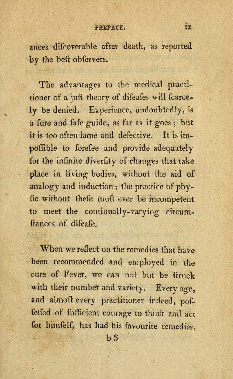 ances difcoverable after death, as reported by the beft obfervers. The advantages to the medical practi- tioner of a juft theory of difeafes will fcarce- ly be denied. Experience, undoubtedly, is a fure and fafe guide, as far as it goes; but it is too often lame and defective. It is im- poffible to forefee and provide adequately for the infinite diverfity of changes that take place in living bodies, veithout the aid of analogy and induction ; the practice of phy- jQc without thefe mufl ever be incompetent to meet the continually-varying circum- ftances of difeafe. When we reflect on the remedies that have been recommended and employed in the cure of Fever, we can not but be ftruck with their numbet and variety. Every ag-e, and almoll every practitioner indeed, pof-- fefled of fufficient courage to think and act for himfelf, has had his favourite remedies, b3