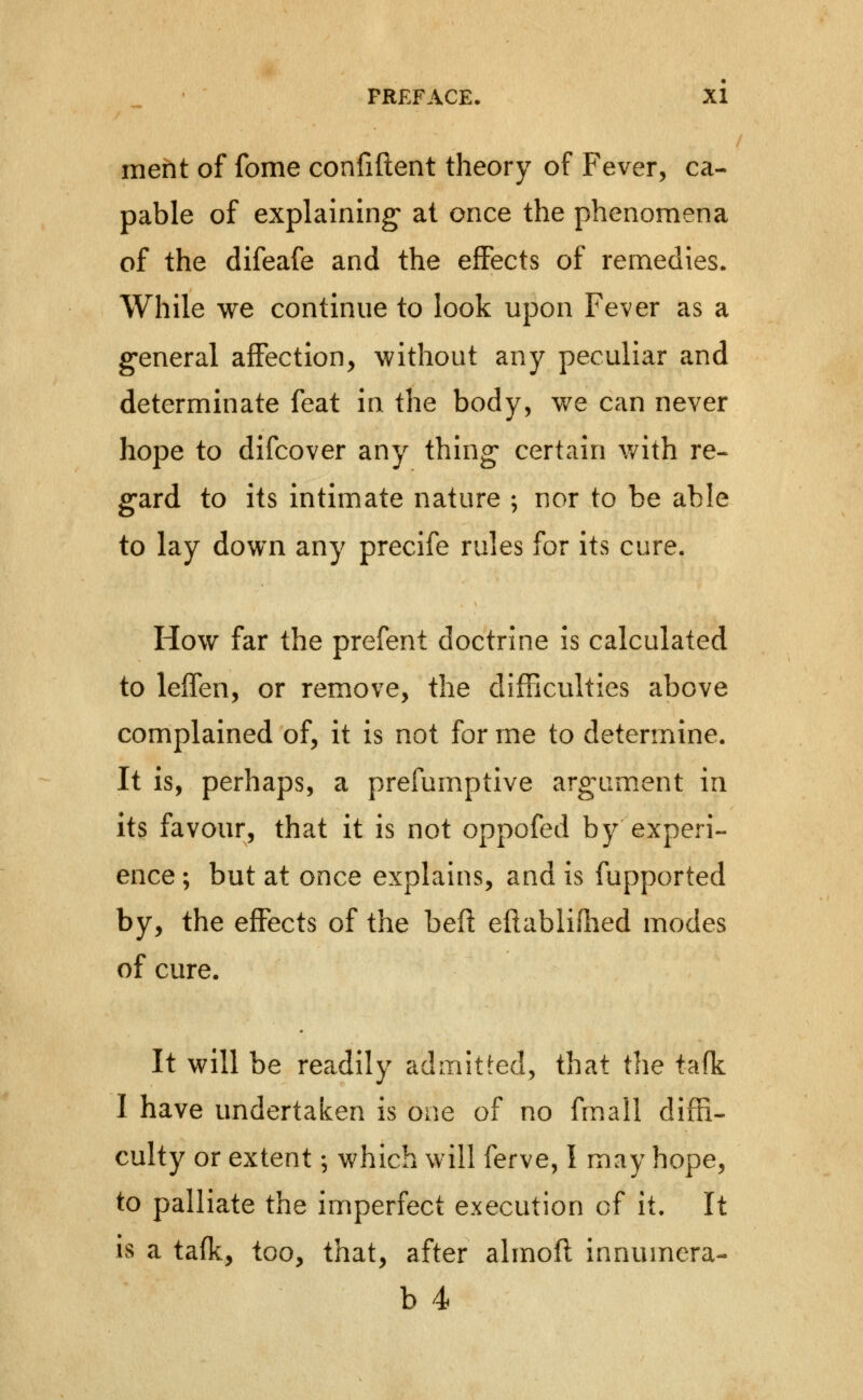 meht of fome confiftent theory of Fever, ca- pable of explaining* at once the phenomena of the difeafe and the effects of remedies. While we continue to look upon Fever as a general affection, without any peculiar and determinate feat in the body, we can never hope to difcover any thing- certain v/ith re- g-ard to its intimate nature ; nor to be able to lay down any precife rules for its cure. How far the prefent doctrine is calculated to leffen, or remove, the difficulties above complained of, it is not for me to determine. It is, perhaps, a prefumptive argam.ent in its favour, that it is not oppofed by experi- ence ; but at once explains, and is fupported by, the effects of the bed eftabliflied modes of cure. It will be readily admitted, that the ta(k I have undertaken is one of no fmall diffi- culty or extent; which will ferve, I may hope, to palliate the imperfect execution of it. It is a tafk, too, that, after almofl innumera- b 4