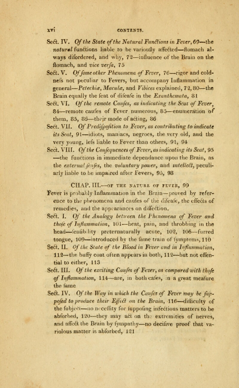 Se6t. IV. Of the State of the Natural Fun&ions in Fever, 69—the natural fun6lions liable to be varioufly affected—ftomach al- ways difordered, and why, 72—influence of the Brain on the flomach, and vice verfa, 75 Se6t. V. Offome other Phenomena of' Fever, 76—ri^or and cold- nefs not peculiar to Fevers, but accompany Inflammation in general—Petechide, Macules, and Vibices explained, 72,80—the Brain equally the feat of difeafe in the Exanthemata, 81 Se6l. VI. Of the retnote Caufes, as indicating the Seat of Fever^ 84—remote caufes of Fever numerous, 85—enumeration of them, 85, 85—their mode of acting, 86 Se6t. VLL Of Predijpofition to Fever, as contributing to indicate its Seat, 91—idiots, maniacs, negroes, the very old, and the very young, lefs liable to Fever than others, 91, 94 Sect. VII r. Of the Confequences of Fever, as indicating its Seat, 95 —the functions in immediate dependance upon the Brain, as the external fcjifes, the voluntary power, and tntelleci, peculi- arly liable to be impaired after Fevers, 9o, 98 CHAP. HI. OF THE NATURL OF FEVER, 99 Fever is probably Inflammation in the Brain—proved by refer- ence to thi:* phenomena and caufes of the difeafe, the effects of remedies, and the appearances on difle6tion. Se6l. I. Of the Analogy between the Phenomena of Fever and thofe of Inflammation, 101—heat, pain, and throbbing in the head—leniib lity preternaturally acute, 102, 106—furred tongue, 109—introduced by the fame train of fymptoms, 110 Se6t. II. Of the State of the Blood in Fever and in Inflammationy 112—the huffy coat ofte« appears in both, 112—but not effen- tial to either, 113 Se6t. HI. Of the exciting Caufes of Fever, as compared with thofe of Inflammation, 114—are, in both cafes, in a great raeafure the iame Se6i. IV. Of the Way in which the Cavfes of Fever may be fup- pofed to produce their Efftd on the Brain, 116—difficulty of the fubjcH^i—no nc ceffity for fuppofing infectious matters to be abforbed, 120—they may ad on th. extremities of nerves, and affo6t the Brain by fympathy—no decilive proof that va« riolous matter is abforbed, 121