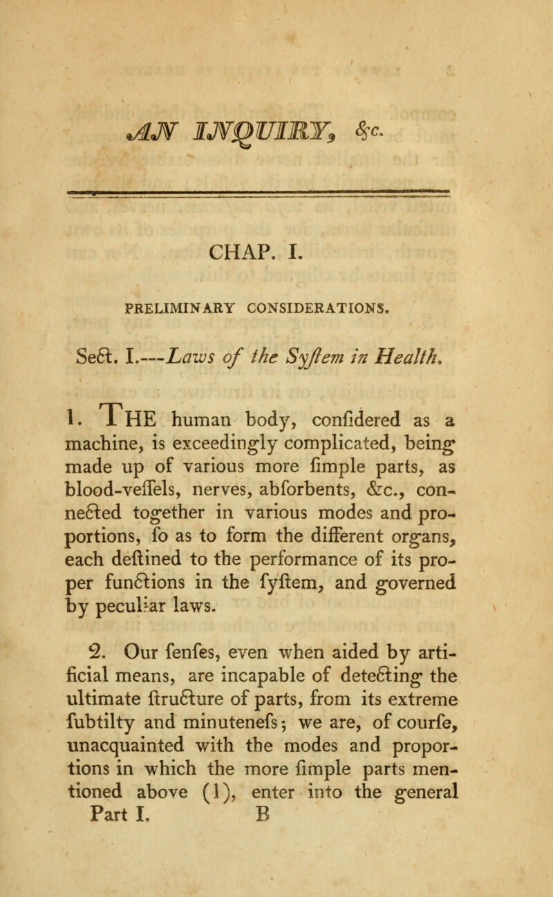 ^J¥ IJVqUIRY, 8sc. CHAP. L PRELIMINARY CONSIDERATIONS. Seft. I.—Laws of the Syjiem in Health. 1. i HE human body, conlidered as a machine, is exceedingly complicated, being made up of various more fimple parts, as blood-veffels, nerves, abforbents, &c., con- nected together in various modes and pro- portions, fo as to form the different organs, each deftined to the performance of its pro- per functions in the fyftem, and governed by peculr^ar laws. 2. Our fenfes, even when aided by arti- ficial means, are incapable of detefting the ultimate ftrufture of parts, from its extreme fubtilty and minutenefs; we are, of courfe, unacquainted with the modes and propor- tions in which the more limple parts men- tioned above (1), enter into the general Part I, B