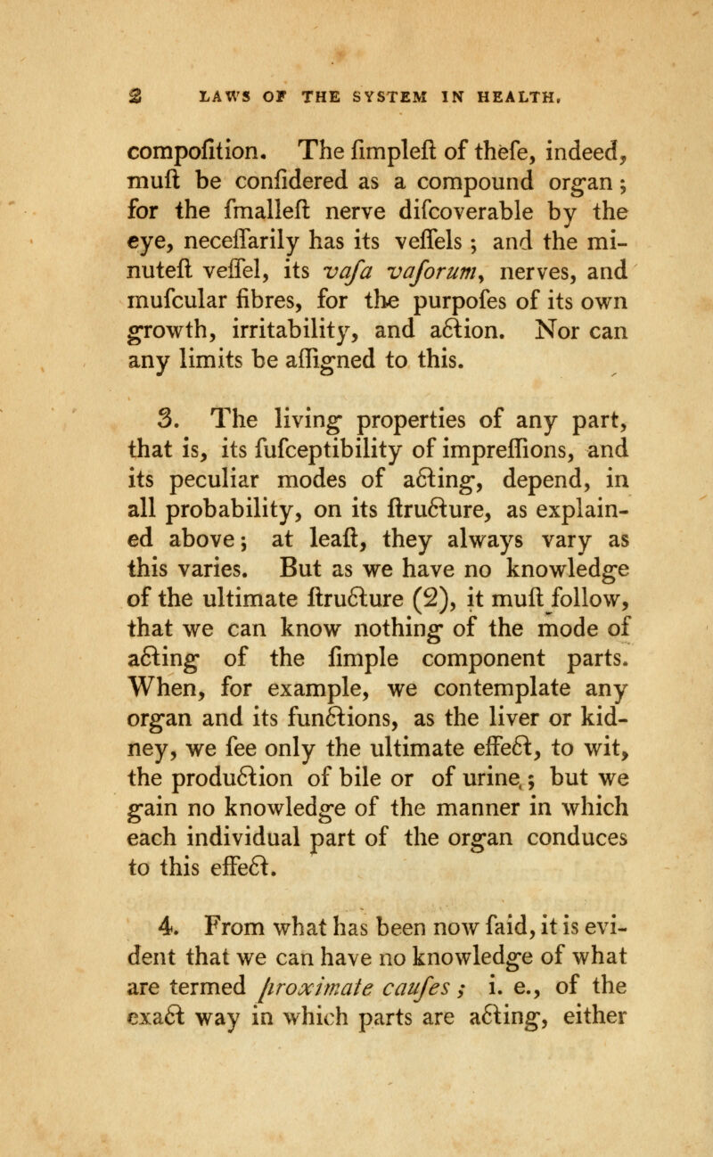 compofition. The fimpleft of thefe, indeedj, muft be confidered as a compound org-an; for the fmallefl nerve difcoverable by the eye, neceffarily has its veffels; and the mi- nutefl veffel, its vafa vaforuniy nerves, and mufcular fibres, for tlie purpofes of its own growth, irritability, and a6tion. Nor can any limits be affigned to this. 3. The living- properties of any part, that is, its fufceptibility of impreffions, and its peculiar modes of a6ling', depend, in all probability, on its ftru6^ure, as explain- ed above; at lead, they always vary as this varies. But as we have no knowledge of the ultimate ftru6lure (2), it muft follow, that we can know nothing* of the mode of afting of the fimple component parts. When, for example, we contemplate any organ and its funftions, as the liver or kid- ney, we fee only the ultimate effefl:, to wit, the production of bile or of urine.; but we gain no knowledge of the manner in which each individual part of the organ conduces to this efFe6l. 4. From what has been now faid, it is evi- dent that we can have no knowledge of what are termed [iroximate caufes ; i. e., of the cxa6t way in which parts are a6ling, either