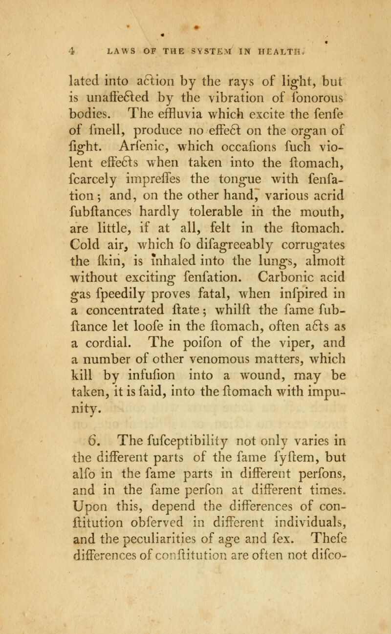 lated into a6lion by the rays of lig-ht^ but is unaff'e6led by the vibration of fonorous bodies. The effluvia which excite the fenfe of fmell, produce no eifeft on the organ of fig-ht. Arfenic, which occafions fuch vio- lent effefts when taken into the ftomach, fcarcely impreffes the tong-ue with fenfa- tion; and, on the other hand, various acrid fubftances hardly tolerable in the mouth, are little, if at all, felt in the llomach. Cold air, w^hich fo difagreeably corrug-ates the (kin, is inhaled into the lungs, almoit without exciting fenfation. Carbonic acid gas fpeedily proves fatal, when infpired in a concentrated ftate; whilft the fame fub- flance let loofe in the ftomach, often afts as a cordial. The poifon of the viper, and a number of other venomous matters, which kill by infufion into a w^ound, may be taken, it is faid, into the ftomach with impu- nity. 6. The fufceptibiiity not only varies in the different parts of the fame fyftem, but alfo in the fame parts in different perfons. and in the fame perfon at different times« Upon this, depend the differences of con- ftitution obferved in difl^erent individuals, and the peculiarities of age and fex. Thefe differences of conftitution are often not difco^