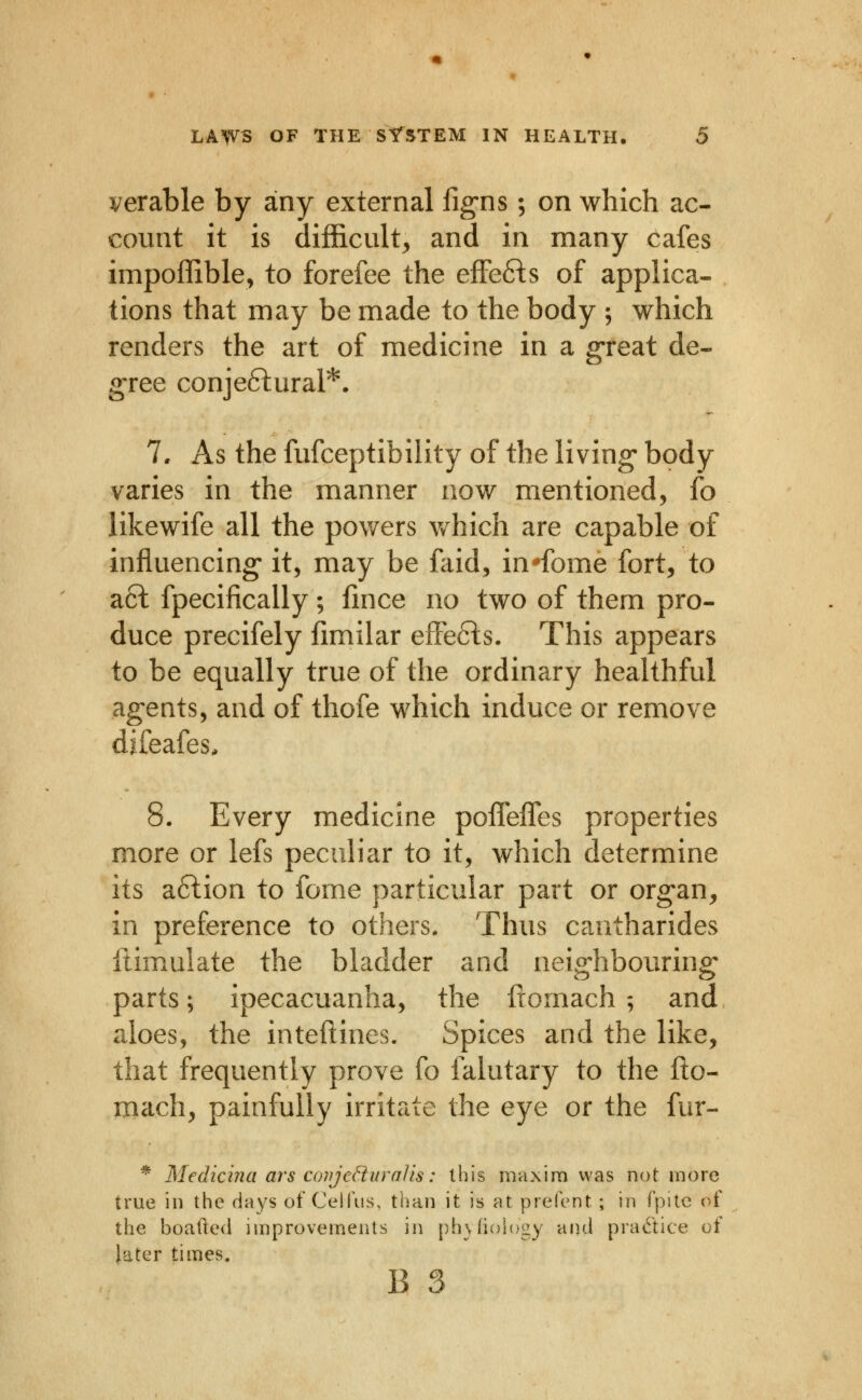 verable by any external fig-ns; on which ac- count it is difficult, and in many cafes impoffible, to forefee the efFe6ls of applica- tions that may be made to the body ; which renders the art of medicine in a great de- gree conjeftural*. 7. As the fufceptibility of the living* body varies in the manner now mentioned, fo iikewife all the powers v/hich are capable of influencing it, may be faid, in'fome fort, to a6l fpecifically; fmce no two of them pro- duce precifely fimilar effefts. This appears to be equally true of the ordinary healthful ag-ents, and of thofe which induce or remove difeafes, 8. Every medicine poifefles properties more or lefs pecuh'ar to it, which determine its aftion to fome particular part or org'an, in preference to others. Thus cantharides ftimulate the bladder and neig-hbouring parts; ipecacuanha, the fromach ; and aloes, the inteftines. Spices and the like, that frequently prove fo falutary to the fto- mach, painfully irritate the eye or the fur- * Medicina ars conjcduraJis: this maxim was not more true in the days of Ceifus, than it is at prefent; in fpitc of the boaded improvements in ph}fi()i()gy and pradice of later times. B 3