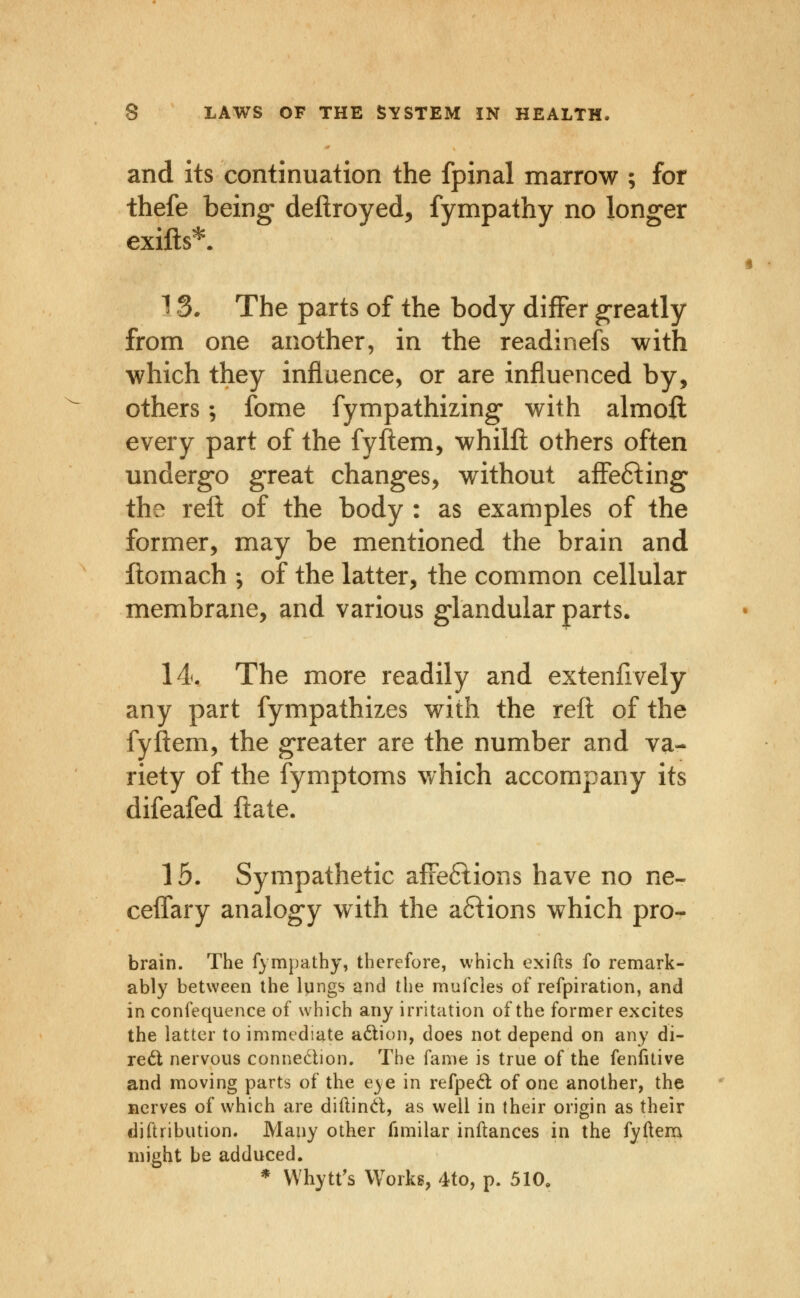 and its continuation the fpinal marrow ; for thefe being deflroyed, fympathy no longer exifts^. 13. The parts of the body differ greatly from one another, in the readinefs with which they influence, or are influenced by, others; fome fympathizing- with almoft every part of the fyftem, whilll others often undergo great changes, without affefting* the reft of the body : as examples of the former, may be mentioned the brain and ftomach ; of the latter, the common cellular membrane, and various glandular parts. 14. The more readily and extenfively any part fympathizes with the reft of the fyjftem, the greater are the number and va- riety of the fymptoms which accompany its difeafed ftate. 16. Sympathetic afFeftions have no ne- ceifary analogy with the anions which pro- brain. The fympathy, therefore, which exifts fo remark- ably between the Iqngs and the mufcles of refpiration, and in confequence of which any irritation of the former excites the latter to immediate adion, does not depend on any di- re6l nervous connedion. The fame is true of the fenfitive and moving parts of the eye in refpe6l of one another, the nerves of which are diftind, as well in their origin as their diftribution. Many other fimilar inilances in the fyftena might be adduced. * Whytt's Works, 4to, p. 510.