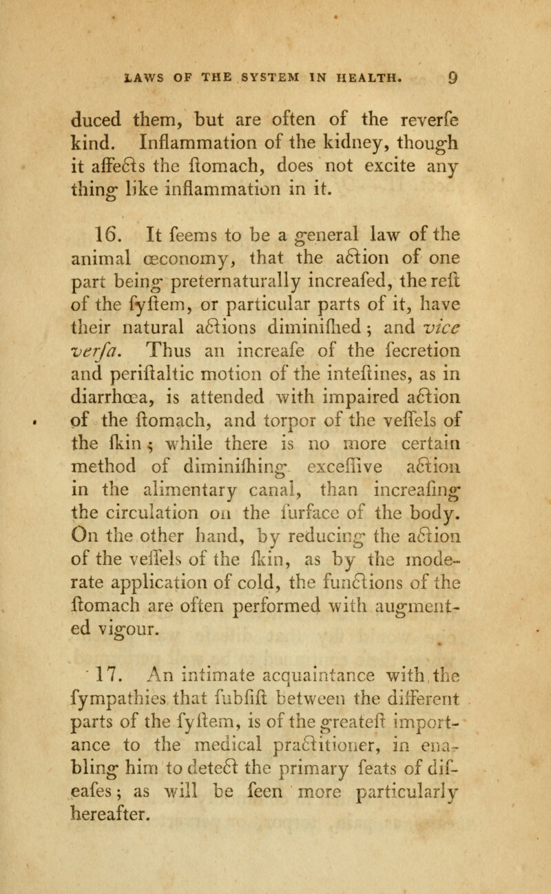 duced them, but are often of the reverfe kind. Inflammation of the kidney, though it afFe6^s the flomach, does not excite any thing like inflammation in it. 16. It feems to be a general law of the animal ceconomy, that the a6^ion of one part being preternaturally increafed, the reft of the fyflem, or particular parts of it, have their natural a6T:ions diminiilied; and vice verfa. Thus an increafe of the fecretion and periftaltic motion of the inteilines, as in diarrhcea, is attended with impaired aftion of the ftomach, and torpor of the veflels of the (kin ^ v^hile there is no more certain method of diminifhing exceffive aftion in the alimentary canal, than increafing- the circulation oii the furface of the body. On the other hand, by reducing the a61ion of the veiTels of the fliin, as by the mode- rate application of cold, the funftions of the ftomach are often performed with augment- ed vigour. ' 17. An intimate acquaintance with,the fympathies that fublifl: between the different parts of the fyliem, is of thegreateft import- ance to the medical praftitioner, in ena^ bling him to deteft the primary feats of dif- eafes; as will be feen more particularly hereafter.