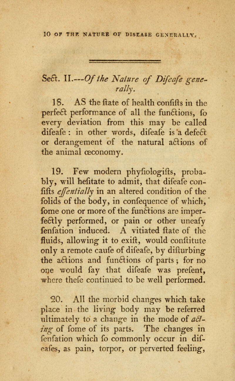 SeSt. IL—Of the Nature of Difeafe gene-^ rally. 18. AS the ftate of health confifts in the perfe6^ performance of all the funftions, fo every deviation from this may be called difeafe : in other words, difeafe is a defe6l or derangement of the natural aftions of the animal ceconomy- 19. Few modern phyfiolog-ilts, proba- bly, will hefitate to admit, that difeafe con- fifts effentiaJIy in an altered condition of the folids of the body, in confequence of which, fome one or more of the fun6lions are imper- fe61:ly performed, or pain or other uneafy fenfation induced. A vitiated ftate of the fluids, allowing it to exift, would conftitute only a remote caufe of difeafe, by difturbing- the a61:ions and fun6lions of parts; for no one would fay that difeafe was prefent, where thefe continued to be well performed. 20. All the morbid changes which take place in the living body may be referred ultimately to a change in the mode of add- ing of fome of its parts. The changes in fenfation which fo commonly occur in dif- eafes, as pain, torpor, or perverted feeling,