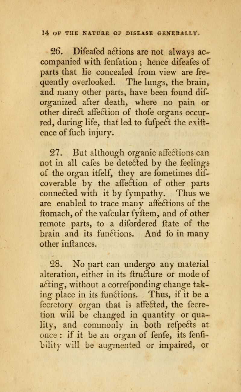 S6. Difeafed a6lions are not always ac- companied with fenfation ; hence difeafes of parts that lie concealed from view are fre« quently overlooked. The lung-s, the brain, and many other parts, have been found dif- or^anized after death, where no pain or other dire6l affe6lion of thofe org-ans occur- red, during life, that led to fufpeft the exift- ence of fuch injury. 27• But although org-anic afFe61ions can not in all cafes be dete6led by the feeling's of the org-an itfelf, they are fometimes dif- coverable by the affeftion of other parts conne6led with it by fympathy. Thus we are enabled to trace many affeftions of the ftomach, of the vafcular fyftem, and of other remote parts, to a difordered ftate of the brain and its functions. And fo in many other inftances. 28. No part can undergo any material alteration, either in its ltru61ure or mode of afting, without a correfponding change tak- ing* place in its funftious. Thus, if it be a fecretory organ that is afFefted, the fecre- tion will be chang-ed in quantity or qua- lity, and commonly in l3oth refpefts at once : if it be an organ of fenfe, its fenfi- l:)ility will be augmented or impaired, or