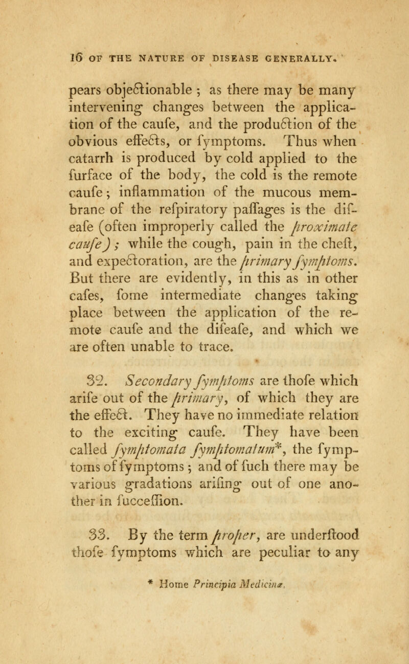 pears obje61:ionabie ; as there may be many intervening changes between the applica- tion of the caufe, and the produftion of the obvious effefts, or fymptoms. Thus when catarrh is produced by cold applied to the furface of the body, the cold is the remote caufe; inflammation of the mucous mem- brane of the refpiratory paffag-es is the dif- eafe (often improperly called the proximate caufe) ; while the cough, pain in the cheft, and expeftoration, are ihe, primary fyrnjitoms. But there are evidently, in this as in other cafes, fome intermediate changes taking place between the application of the re- mote caufe and the difeafe, and which we are often unable to trace. 35. Secondary fymptoms are thofe which arife out o{ the primary ^ of which they are the effeft. They have no immediate relation to the exciting caufe. They have been called fym[itomata fymptofjiatmri^^ the fymp- toms of fymptoms; and of fuch there may be various gradations arifing out of one ano- ther in fucceffion* 33. By the iermpro/iery are underftood thofe fymptoms which are peculiar to any