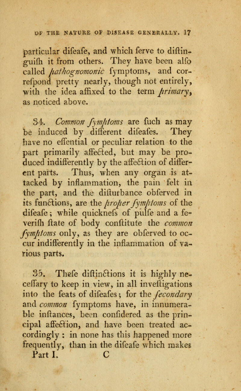 particular difeafe, and which ferve to diftin- g'uifh it from others. They have been alfo called liathognomonic fymptoms, and cor- refpond pretty nearly, though not entirely, with the idea affixed to the term Jirimaryy as noticed above. 34. Common fymptoms are fuch as may be induced by different difeafes. They have no effential or peculiar relation to the part primarily affefted, but may be pro- duced indifferently by the affe6lion of differ- ent parts. Thus, when any organ is at- tacked by inflammation, the pain felt in the part, and the difturbance obferved in its funftions, are the jiroper fymptojns of the difeafe; while quicknefs of pulfe and a fe- verifli Hate of body conftitute the common fymptoms only, as they are obferved to oc- cur indifferently in the inflam.mation of va- Irious parts* 35. Thefe diftinftions it is highly ne- ceffary to keep in view, in all inveftigations into the feats of difeafes; for the fecondary and common fymptoms have, in innumera- ble inftances, been confidered as the prin- cipal affeftion, and have been treated ac- cordingly : in none has this happened more frequently, than in the difeafe which makes Part L C