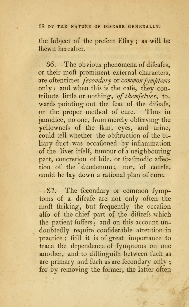 the fubject of the prefect Eifay; as will be lliewn hereafter, 36. The obvious phenomena of difeafes, or their moil prominent external characters, are oftentimes fecondary or commonfymlitoms only; and when this is the cafe, they con- tribute little or nothing, of themfelves^ to- wards pointing out the feat of the difeafe, or the proper method of cure. Thus in jaundice, no one, from merely obferving* the yellownefs of the Ikin, eyes, and urine, could tell whether the obftruction of the bi- liary duct was occafioned by inflammation of the liver itfelf, tumour of a neighbouring* part, concretion of bile, or fpafmodic affec- tion of the duodenum \ nor, of courfe, could he lay down a rational plan of cure. S7. The fecondary or common fymp- toms of a difeafe are not only often the moll flriking-, but frequently the occafion alfo of the chief part of the diftrefs which the patient fulFers; and on this account un- doubtedly require confiderable attention in practice : Hill it is of great importance to trace the dependence of fymptoms on one another, and to diftinguifh between fuch as are primary and fuch as are fecondary only ; for by removing the former, the latter often