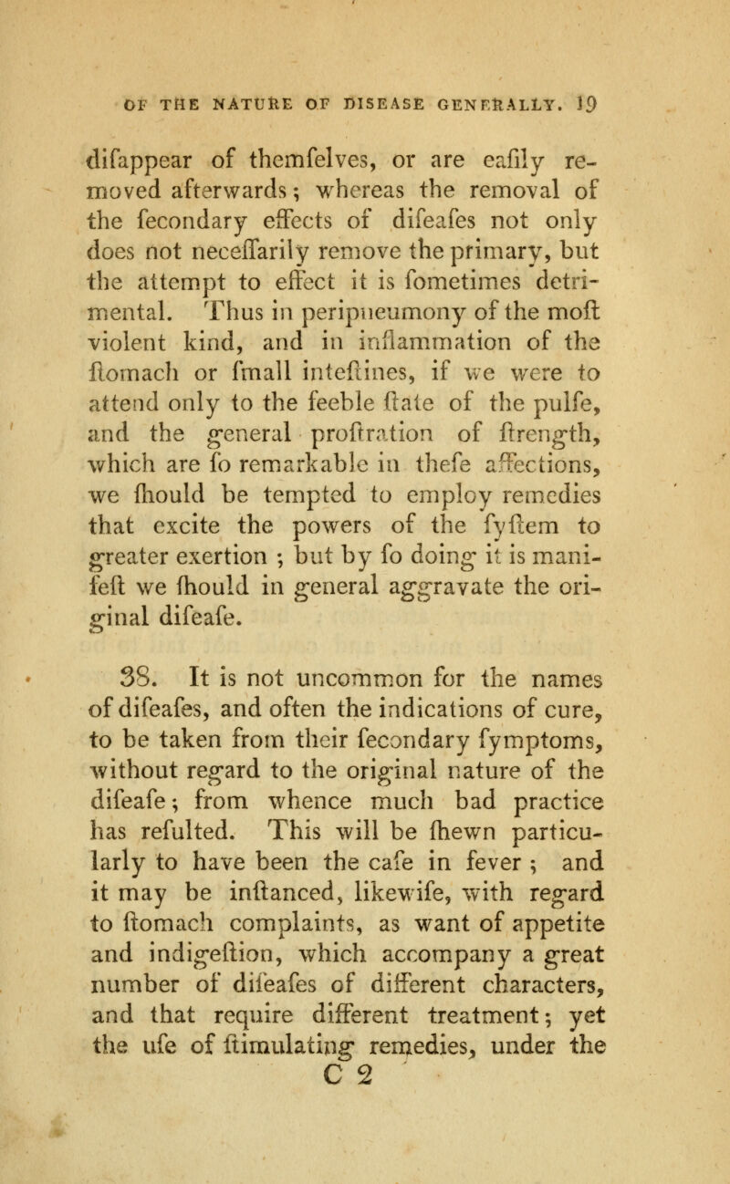 difappear of themfelves, or are eafily re- moved afterwards; whereas the removal of the fecondary effects of difeafes not only does not necelTarily remove the primary, but the attempt to effect it is fometimes detri- mental. Thus in peripneumony of the moft violent kind, and in iaflam.mation of the Homach or fmall intefiines, if we were to attend only to the feeble ftate of the pulfe, and the g*eneral proitration of ftreng-th, which are fo remarkable in thefe affections, we ftiould be tempted to employ remedies that excite the powers of the fyftem io greater exertion ; but by fo doing- it is mani- feft we fhould in general aggravate the ori- ginal difeafe. 38. It is not uncomm.on for the names of difeafes, and often the indications of cure, to be taken from their fecondary fymptoms, -without regard to the original nature of the difeafe; from whence much bad practice has refulted. This will be fhewn particu- larly to have been the cafe in fever ; and it may be inftanced, likewife, with regard to ftomach complaints, as want of appetite and indigeftion, which accompany a great number of difeafes of different characters, and that require different treatment; yet the ufe of ftimulating renjiedies, under the C 2 '