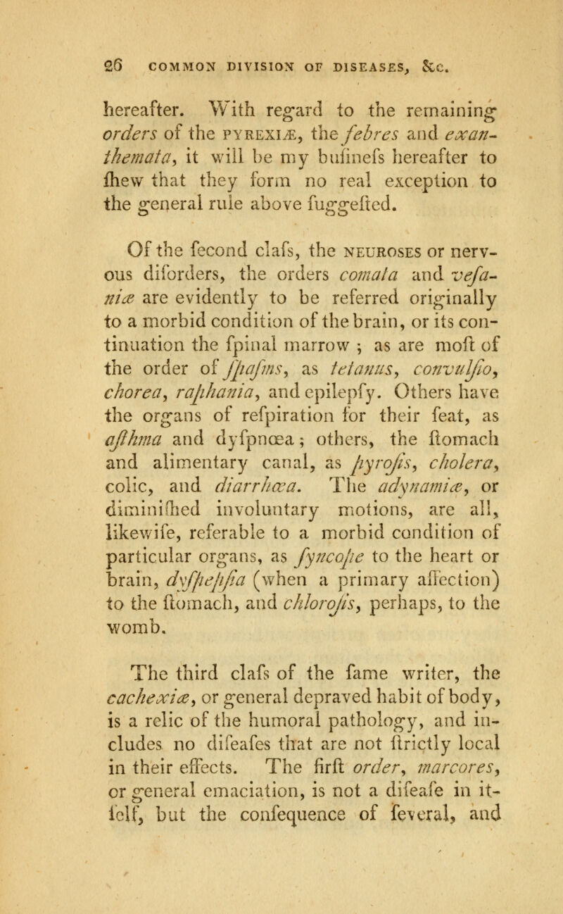 hereafter. With reg-ard to the remaining^ orders of the pyrexia, ihefebres and exan^ themata^ it will be my bufinefs hereafter to fhew that they form no real exception to the general rule above fuggefted. Of the fecond clafs, the neuroses or nerv- ous diforders, the orders comala and vefa-- ni(B are evidently to be referred originally to a morbid condition of the brain, or its con- tinuation the fpinal marrov^ ; as are moil of the order oi jjiafms^ as tetanus^ convtilfoy choreay raphania^ andepilepfy. Others have the organs of refpiration for their feat, as ajihma and dyfpncEa; others, the Itomach and alimentary canal, as pyrojis^ c holer ay colic, and diarrhoea. The adynamice^^ or diminiflied involuntary motions, are all, likev/ife, referable to a morbid condition of particular organs, as fyjtcope to the heart or brain, dyffiepfia (when a primary affection) to the ftomach, and chJoroJisy perhaps, to the womb. The third clafs of the fame writer, the cachexiay or general depraved habit of body, is a relic of the humoral pathology, and in- cludes no difeafes that are not ftrictly local in their effects. The firft order^ marcoreSy or general emaciation, is not a difeafe in it- iclf, but the confequence of feveral, and