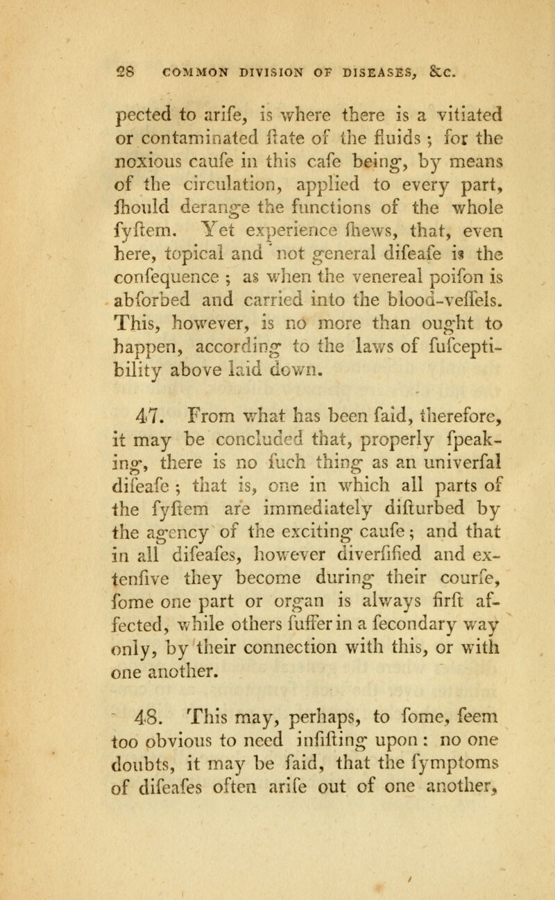 pected to arife, is where there is a yitiated or contaminated ilate of the fluids; for the noxious caufe in this cafe being-, by means of the circulation, applied to every part, fhouid derang-e the functions of the whole fyftem. Yet experience fiiews, that, even here, topical and not g-eneral difeafe is the confequence ; as when the venereal poifon is abforbed and carried into the blood-veffels. This, however, is no more than ought to happen, according* to the laws of fufcepti- bility above laid down. 47. From v/hat has been faid, therefore, it may be concluded that, properly fpeak- ing, there is no fuch thing as an univerfal difeafe ; that is, one in which all parts of the fyfiem are immediately difturbed by the agency of the exciting caufe; and that in all difeafes, however diverfified and ex- tenfive they become during- their courfe, fome one part or organ is alv/ays iirft af- fected, while others fufFerin a fecondary way only, by their connection with this, or with one another. ■^ 48. This may, perhaps, to fome, feem too obvious to need infilling upon : no one doubts, it may be faid, that the fymptoms of difeafes often arife out of one another^