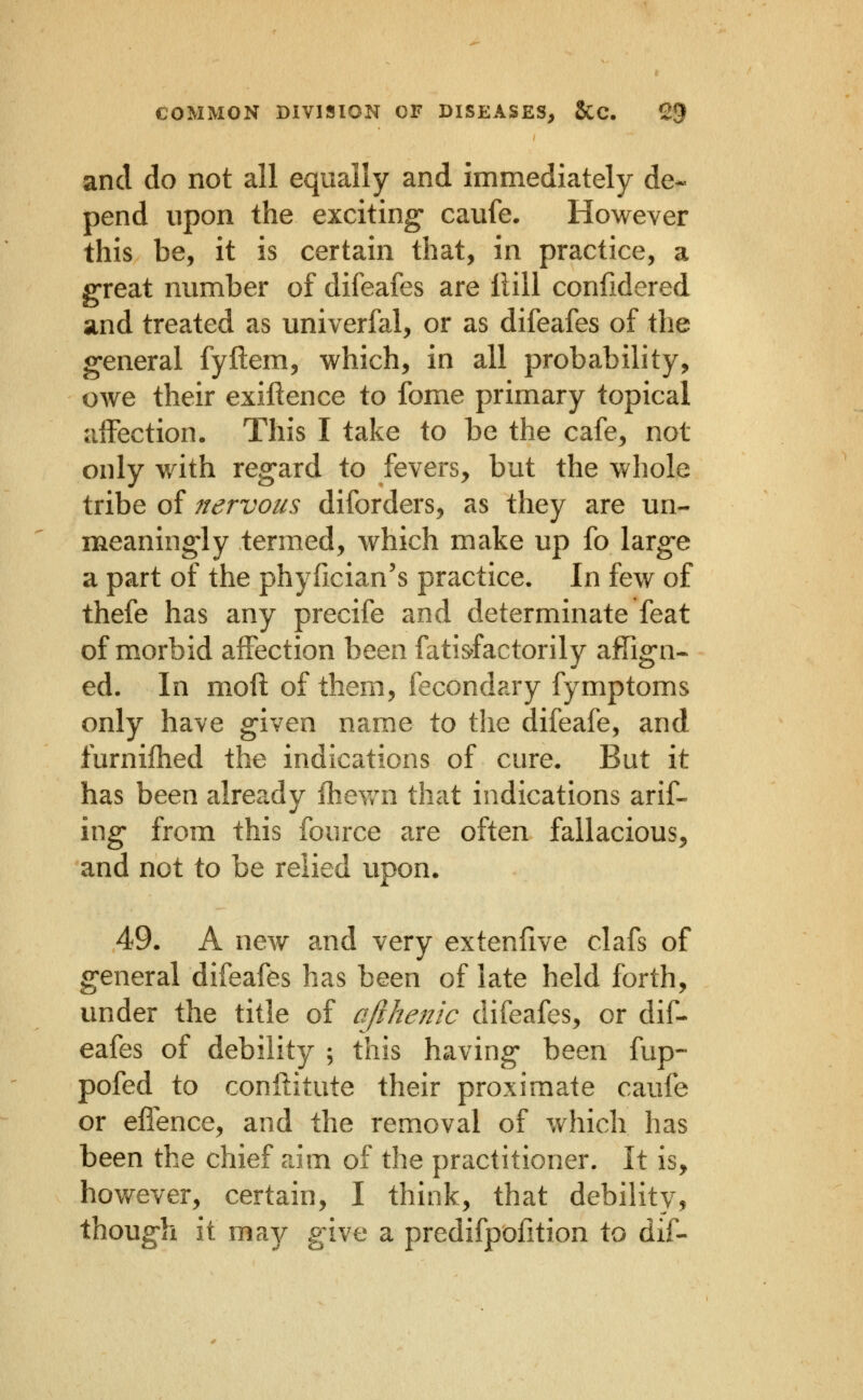 and do not all equally and immediately de- pend upon the exciting* caufe. However this be, it is certain that, in practice, a great number of difeafes are Hill confidered and treated as univerfal, or as difeafes of the general fyllem, which, in all probability, owe their exiftence to fome primary topical affection. This I take to be the cafe, not only with regard to fevers, but the whole tribe of nervous diforders, as they are un- meaningly termed, which make up fo large a part of the phyfician's practice. In few of thefe has any precife and determinate feat of morbid affection been fati&factorily affign- ed. In moft of them, fecondary fymptoms only have given name to the difeafe, and furnifhed the indications of cure. But it has been already fhey/n that indications arif« ing from this fource are often fallacious, and not to be relied upon* 49. A new and very extenfive clafs of general difeafes has been of late held forth, under the title of a/ihenic difeafes, or dif- eafes of debility ; this having been fup- pofed to conftitute their proximate caufe or effence, and the removal of which has been the chief aim of the practitioner. It is, however, certain, I think, that debility, though it ma3/ give a predifpofition to dif-