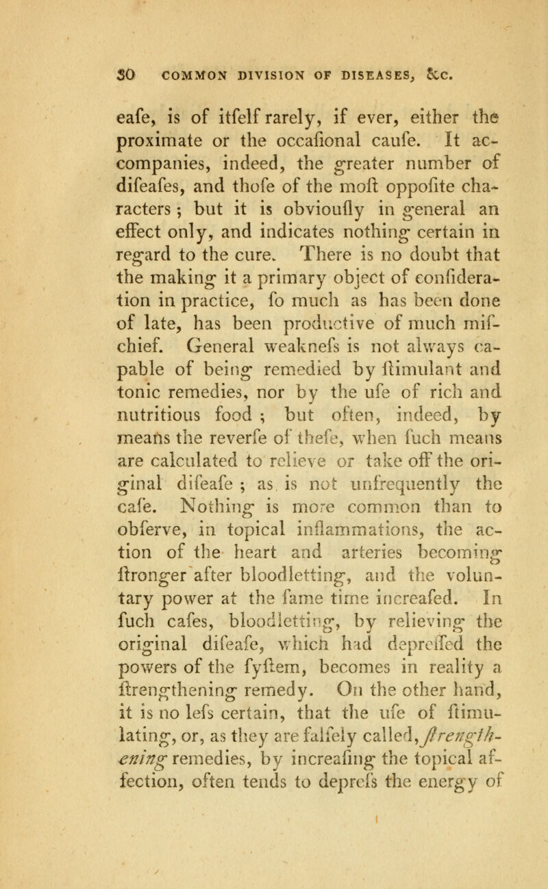 eafe, is of itfelf rarely, if ever, either the proximate or the occafional caufe. It ac- companies, indeed, the greater number of difeafes, and thofe of the moft oppofite cha- racters ; but it is obvioufly in general an effect only, and indicates nothing certain in regard to the cure. There is no doubt that the making it a primary object of eonfidera- tion in practice, fo much as has been done of late, has been productive of much mif- chief. General weaknefs is not ahvays ca- pable of being remedied by ftimulant and tonic remedies, nor by the ufe of rich and nutritious food ; but often, indeed, by means the reverfe of thefe, when fuch means are calculated to relieve or take off the ori- ginal difeafe ; as is not unfrequently the cafe. Nothing- is more common than to obferve, in topical inflammations, the ac- tion of the heart and arteries becoraing* iironger after bloodletting, and the volun- tary power at the fame time increafed. In fuch cafes, bloodletting, by relieving the original difeafe, whicii had depreired the pov^^ers of the fyftem, becomes in reality a ilrengthening remedy. On the other hand, it is no lefs certain, that the ufe of ftimu- lating, or, as they are falfeiy cdWeA^Jirength- ^^/>^ remedies, by increafing the topical af- fection, often tends to deprefs the energy o^