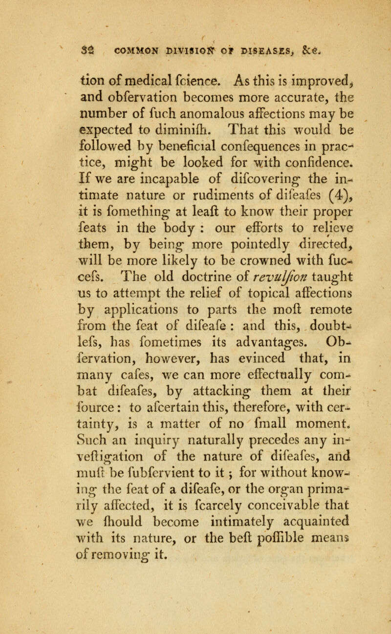 tion of medical fcience* As this is improved^ and obfervation becomes more accurate, the number of fuch anomalous affections may be expected to diminilh. That this would be followed by beneficial confequences in prac-* tice, might be looked for with confidence. If we are incapable of difcovering* the in-^ timate nature or rudiments of difeafes (4), it is fomething- at leaft to know their proper feats in the body : our efforts to relieve them, by being* more pointedly directed^ will be more likely to be crowned with fuc- cefs. The old doctrine of revuljion taught us to attempt the relief of topical affections by applications to parts the moft remote from the feat of difeafe : and this, doubt- lefs, has fometimes its advantages. Ob- fervation, however, has evinced that, in many cafes, we can more effecttially com^ bat difeafes, by attacking them at their fource: to afcertain this, therefore, with cer- tainty, is a matter of no fmall moment* Such an inquiry naturally precedes any in-^ vefligation of the nature of difeafes, and muft be fubfervient to it; for without know- ing the feat of a difeafe, or the organ prima- rily affected, it is fcarcely conceivable that we fhould become intimately acquainted with its nature, or the bell polTible means of removing it.