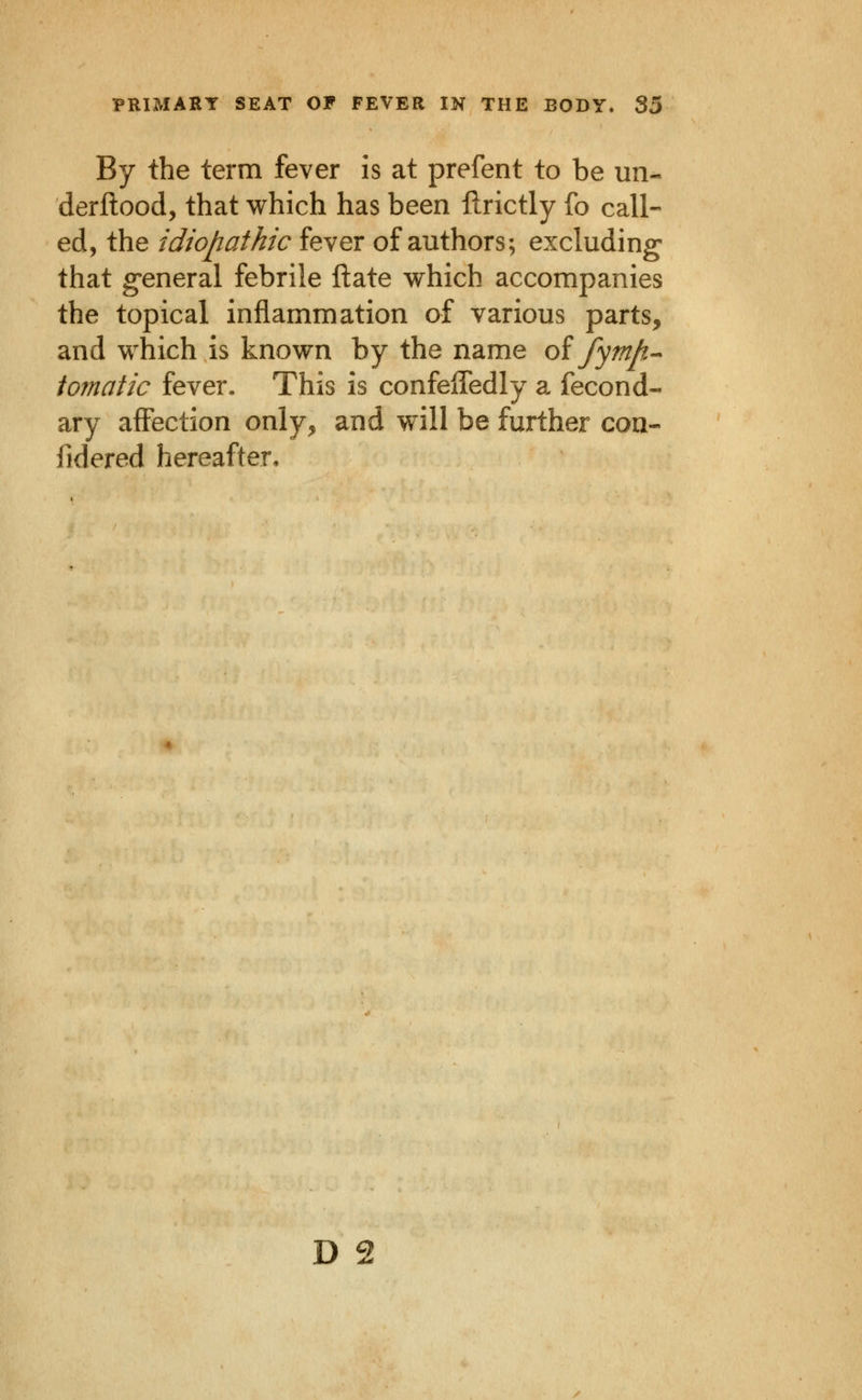 By the term fever is at prefent to be un- derflood, that which has been ftrictly fo call- ed, the idiopathic fever of authors; excluding that g-eneral febrile ftate which accompanies the topical inflammation of various parts, and which is known by the name oi fymp-- tomatic fever. This is confelTedly a fecond- ary affection only, and will be further con- fidered hereafter.