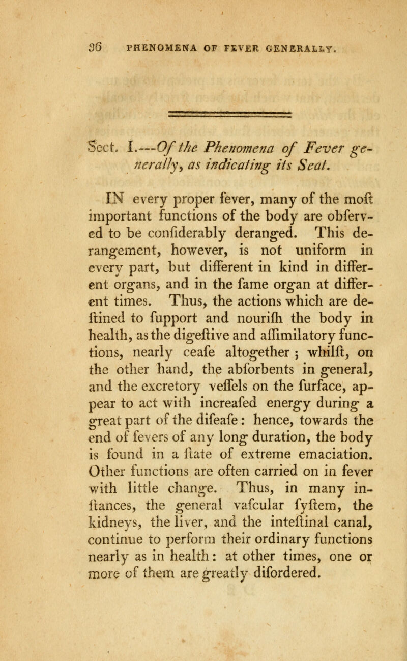 Sect. \.—-Of the Phenomena of Fever ge- nerally^ as indicating its Seat. IN every proper fever, many of the moft important functions of the body are obferv- cd to be confiderably deranged. This de- rangement, however, is not uniform in every part, but different in kind in differ- ent organs, and in the fame organ at differ- ent times. Thus, the actions v^hich are de- iHned to fupport and nourifh the body in health, as the digeflive and aflimilatory func- tions, nearly ceafe altogether ; whilfl, on the other hand, the abforbents in general, and the excretory veffels on the furface, ap- pear to act v^ith increafed energy during a great part of the difeafe: hence, towards the end of fevers of any long duration, the body is found in a flate of extreme emaciation. Other functions are often carried on in fever with little change. Thus, in many in- ftances, the general vafcular fyflem, the kidneys, the liver, and the inteftinal canal, continue to perform their ordinary functions nearly as in health: at other times, one or more of them are greatly difordered.