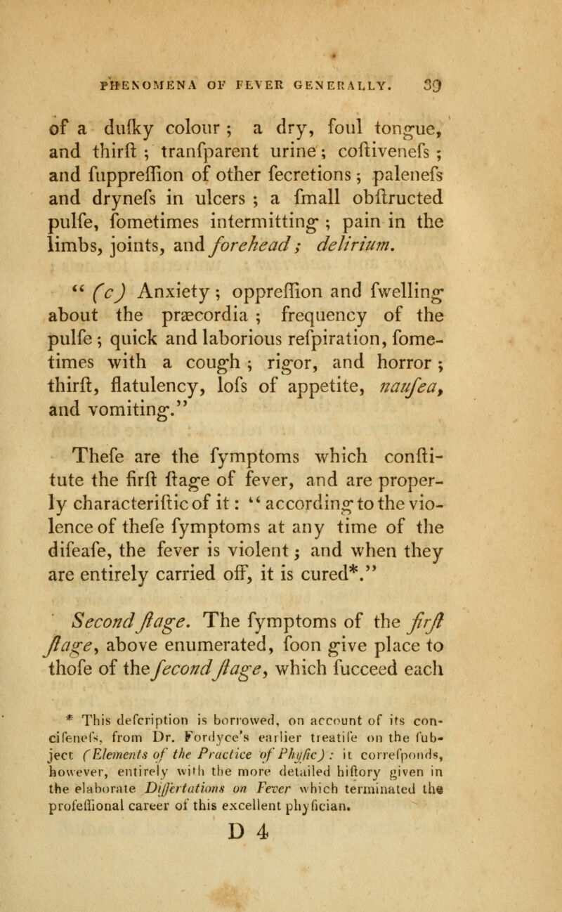 of a dufky colour ; a dry, foul tong-ue, and thirft ; tranfparent urine; coftivenefs ; and fuppreffion of other fecretions; palenefs and drynefs in ulcers ; a fmall obftructed pulfe, fometimes intermitting-; pain in the limbs, joints, 2iW^ forehead ; delirium. ^' (cj Anxiety; oppreffion and fwelling* about the prgecordia ; frequency of the pulfe ; quick and laborious refpiration, fome- times with a coug'h; rig-or, and horror; thirft, flatulency, lofs of appetite, naufeay and vomiting/' Thefe are the fymptoms which confti- tute the firft ftag-e of fever, and are proper- ly characteriftic of it: ' ^ according* to the vio- lence of thefe fymptoms at any time of the difeafe, the fever is violent; and when they are entirely carried off, it is cured*.'* SecondJiage. The fymptoms of the firjl Jlcige^ above enumerated, foon g*ive place to thofe of ihefecondjtage^ which fucceed each * This defcription is borrowed, on account of its con- cirenefs. from Dr. Fordyce's ejirlier treatife on the lub- ject (Elements of the Practice of Phi/fic) : it correfponds, however, entirely with the more detailed hiftory ^iven in the elaborate Differ tat ions on Fever which terminated the profeffional career of this excellent phyfician.