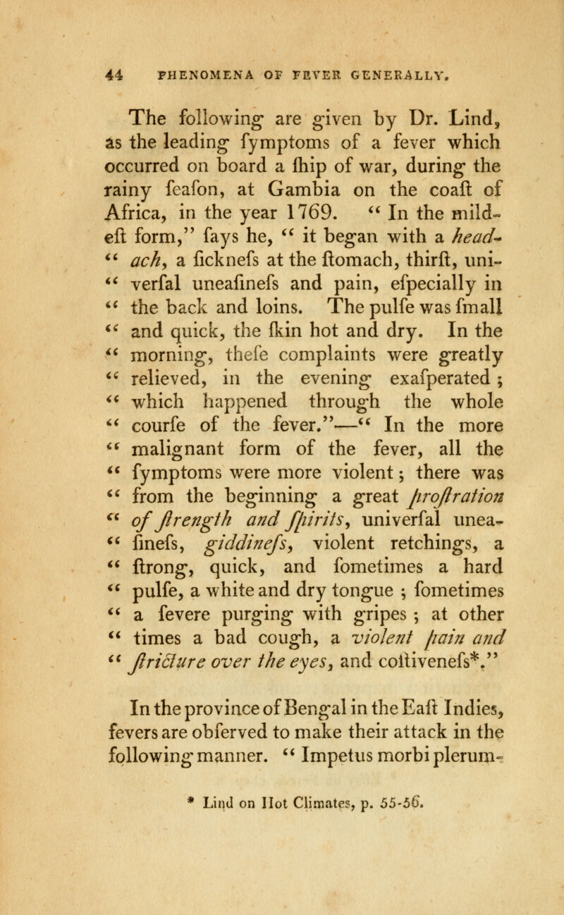 The following' are g-Iven by Dr. Lind, as the leading fymptoms of a fever which occurred on board a Ihip of war, during* the rainy feafon, at Gambia on the coaft of Africa, in the year 1769. '^ In the mild- eft form, fays he, ^' it began with a head-- ^^ ach^ a ilcknefs at the ftomach, thirft, uni- ^^ verfal uneafmefs and pain, efpecially in '^ the back and loins. The pulfe was fmall ^' and quick, the fkin hot and dry. In the ^' morning, thefe complaints were greatly ^' relieved, in the evening* exafperated; ^^ which happened through the whole  courfe of the fever.—^' In the more *^ malignant form of the fever, all the fymptoms were more violent; there was ^' from the beginning a great projlration of Jlrength and /[lirits^ univerfal unea- ' fmefs, giddinefs^ violent retchings, a ftrong, quick, and fometimes a hard pulfe, a white and dry tongue ; fometimes ^' a fevere purging with gripes ; at other times a bad cough, a violent /rain and *^ JlriSlure over the eyes^ and coilivenefs*, In the province of Bengal in the Eaft Indies, fevers are obferved to make their attack in the following manner. '^ Impetus morbi plerum-^