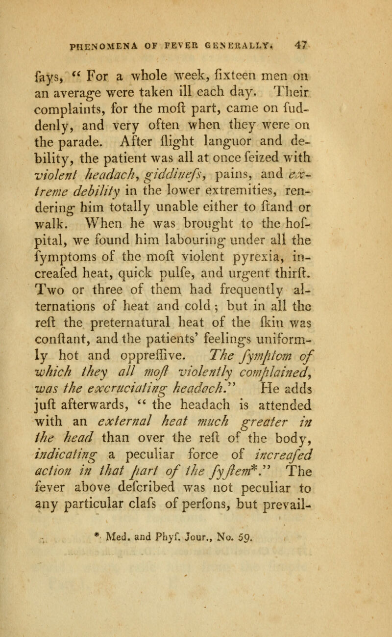 fays, ^^ For a whole week, fixteen men on an averag-e were taken ill each day. Their complaints, for the moil part, came on fud- denly, and very often when they were on the parade. After flight languor and de- bility, the patient was all at once feized w ith violent headachy giddinefs^ pains, and ^.r- treme debility in the lower extremities, ren- dering- him totally unable either to ftand or walk. When he was brought to the hof- pital, we found him labouring* under all the fymptoms of the moil violent pyrexia, in- creaied heat, quick pulfe, and urgent thiril- Two or three of them had frequently al- ternations of heat and cold; but in all the reft the preternatural heat of the ikin was conftant, and the patients' feelings uniform- ly hot and oppreilive. The fyinptom of -which they all moji violently complainedy was the excruciating headache He adds juft afterwards, '^ the headach is attended with an external heat much greater in the head than over the reft of the body, indicating a peculiar force of increafed action in that part of the fyjlem^.'' The fever above defcribed was not peculiar to any particular clafs of perfons, but prevail- * Med. and Pbyf. Jour,, No. 59.