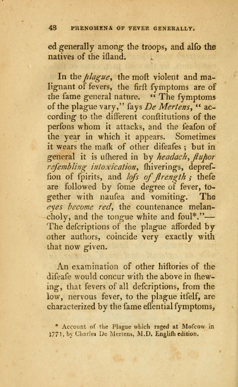 ed generally among the troops, and alfo the natives of the ifland. In iheJiJague^ the moft violent and ma- lignant of fevers, the firft fymptoms are of the fame general nature. ^' The fymptoms of the plague vary/' fays De MertenSj ^^ ac- cording to the different conftitutions of the perfons whom it attacks, and the feafon of the year in which it appears. Sometimes it wears the mafk of other difeafes; but in general it is ufhered in by headachy Jiupor rsfembling intoxication^ Ihiverings, depref- fion of fpirits, and lofs of Jlrength ; thefe are followed by fome degree of fever, to- gether with naufea and vomiting. The eyes become redj the countenance melan- choly, and the tongue white and foul*.''— The defcriptions of the plague afforded by other authors, coincide very exactly with that now given. An examination of other hiftories of the difeafe would concur with the above in (hew- ing, that fevers of all defcriptions, from the low, nervous fever, to the plague itfelf, are characterized by the fame effential fymptoms^ * Account of the Plague which raged at Mofcow in 1771, bv Charle» De Mertens, M.D. Englifti edition.