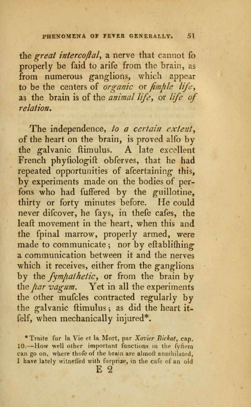 the great intercoftal^ a nerve that cannot fo properly be faid to arife from the brain, as from numerous g'an^lions, which appear to be the centers of organic or fimph lift^y as the brain is of the animal life^ or life of relation. The independence, to a certain extent^ of the heart on the brain, is proved alfo by the galvanic ftimulus. A late excellent French phyfiolog-ifl: obferves, that he had repeated opportunities of afcertaining- this, by experiments made on the bodies of per- fons who had fufFered by the g-uillotine, thirty or forty minutes before. He could never difcover, he fays, in thefe cafes, the leafl: movement in the heart, when this and the fpinal marrow, properly armed, were made to communicate ; nor by eftablifliing' a communication between it and the nerves which it receives, either from the g-ang-lions by the fympafhetiCy or from the brain by ihejiar vagum. Yet in all the experiments the other mufcles contracted reg'ularly by the g-alvanic ftimulus; as did the heart it- felf, when mechanically injured*. *Traite fur la Vie et la Mort, par Xavier Bichat, cap. 10.—How well other important functions in the fyficni can go on, where thofe of the brain are almoft annihilated, 1 have lately witnell'ed with furprize, in the cafe of an old E 2