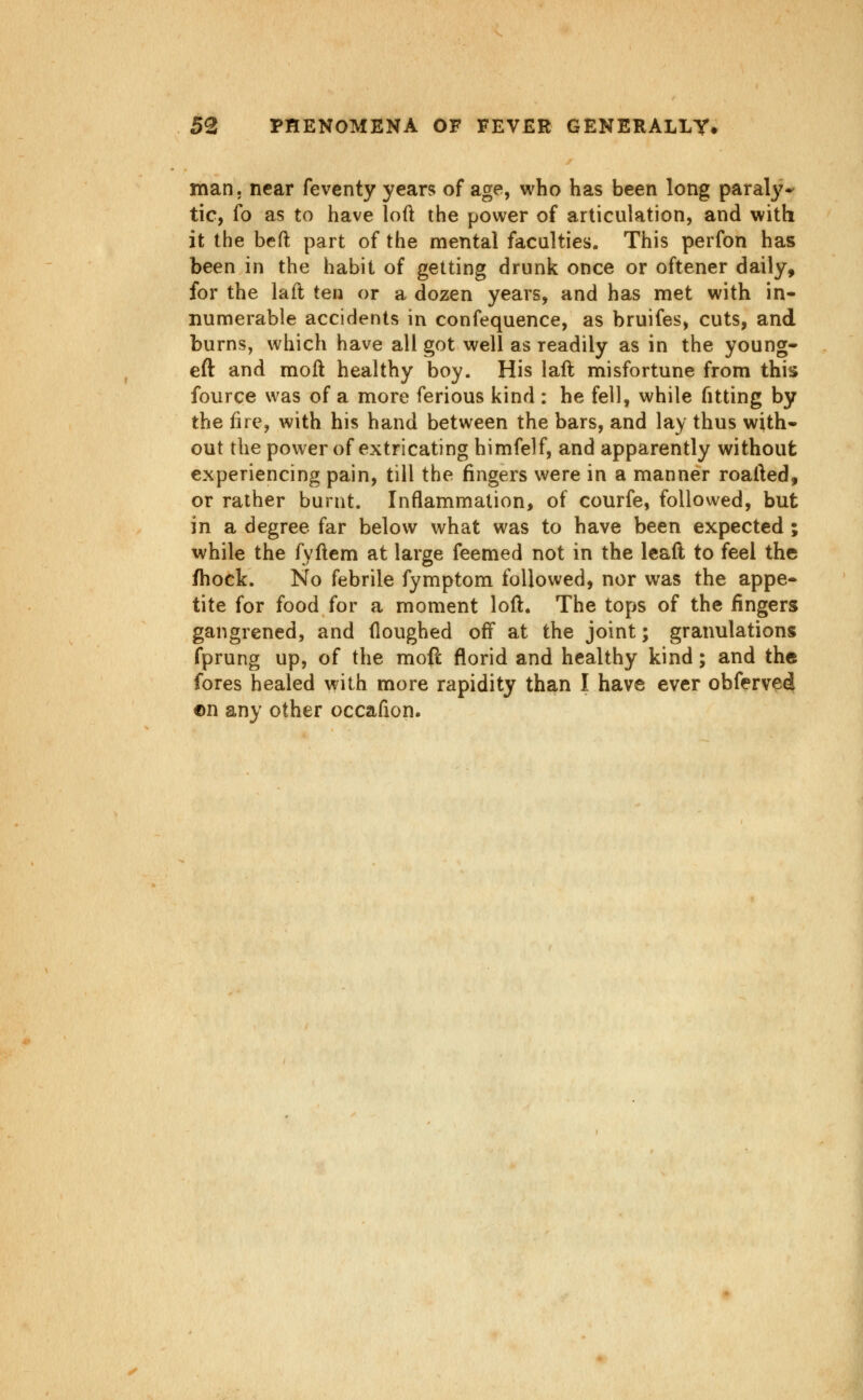 man. near feventy years of age, who has been long paral}'- tic, fo as to have loft the power of articulation, and with it the beft part of the mental faculties. This perfon has been in the habit of getting drunk once or oftener daily, for the laft ten or a dozen years, and has met with in- numerable accidents in confequence, as bruifes, cuts, and burns, which have all got well as readily as in the young- eft and moll healthy boy. His laft: misfortune from this fource was of a more ferious kind : he fell, while fitting by the ftre, with his hand between the bars, and lay thus with- out the power of extricating himfelf, and apparently without experiencing pain, till the fingers were in a manner roafted, or rather burnt. Inflammation, of courfe, followed, but in a degree far below what was to have been expected ; while the fyftem at large feemed not in the Icaft to feel the fhock. No febrile fymptom followed, nor was the appe- tite for food for a moment loft. The tops of the fingers gangrened, and ftoughed oft* at the joint; granulations fprung up, of the mofl florid and healthy kind; and the fores healed with more rapidity than I have ever obferved ©n any other occafion.