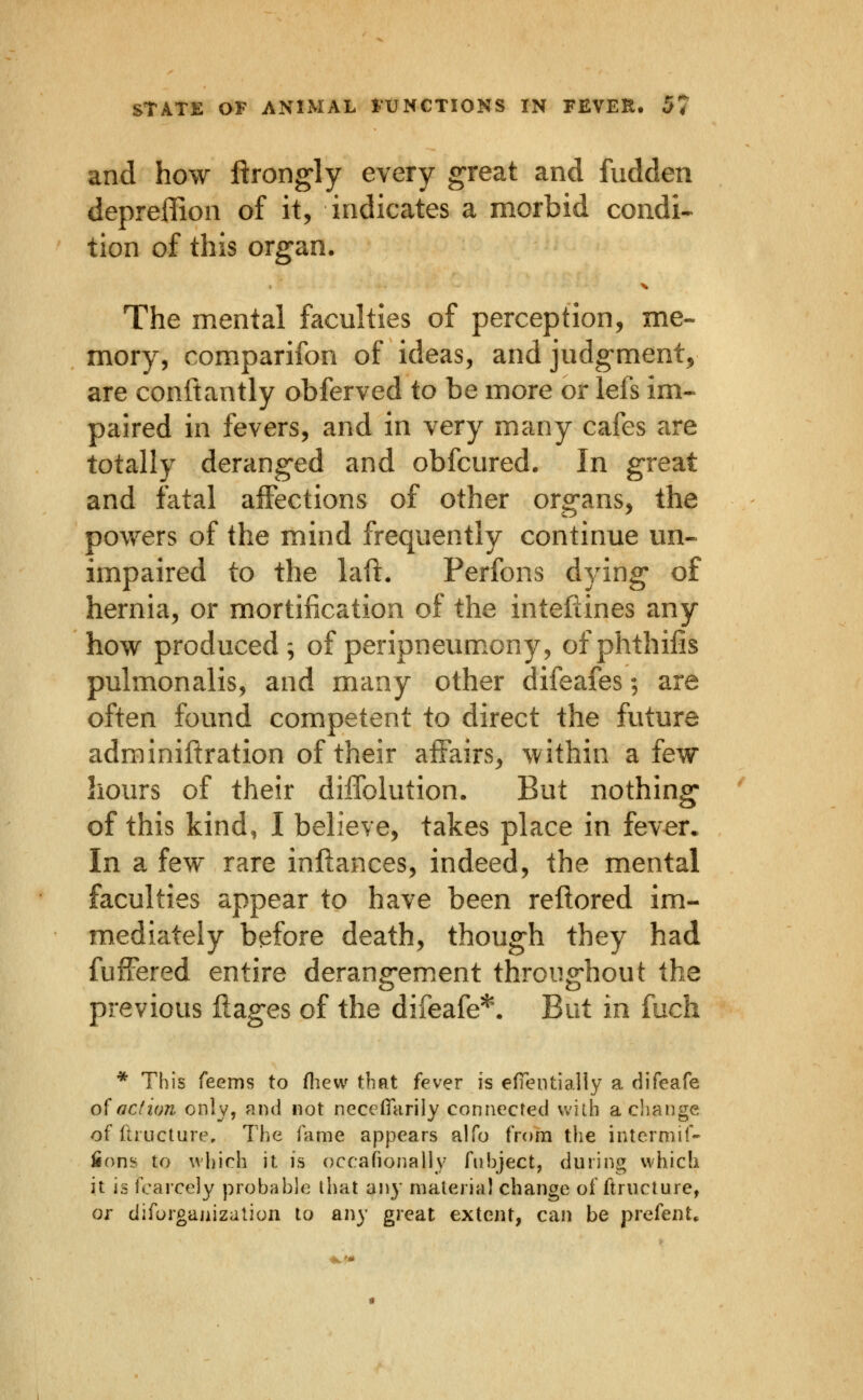 and how ftrongly every great and fudden depreffion of it, indicates a morbid condi- tion of this organ. The mental faculties of perception, me- mory, comparifon of ideas, and judgment, are conftantly obferved to be more or lefs im- paired in fevers, and in very many cafes are totally deranged and obfcured. In great and fatal affections of other organs, the powers of the mind frequently continue un« impaired to the laft. Perfons dying- of hernia, or mortification of the inteftines any how produced; of peripneumony, ofphthifis pulmonalis, and many other difeafes; are often found competent io direct the future adrainiftration of their affairs, within a few hours of their dilTolution. But nothing* of this kind, I believe, takes place in fever. In a few rare inftances, indeed, the mental faculties appear to have been reflored im- mediately before death, though they had fufFered entire derang-em.ent throughout the previous liages of the difeafe*. But in fuch * This feems to fliew that fever h efientially a difeafe ofacfion only, and not necefiTarily connected wiib acliange of Ihucture, The fame appears alfo from the intermif- fioni? to which it is occafionally fiihject, during which it is fcarcely probable that any material change of ftructure, or diforganizalion to any great extent, can be prefent.