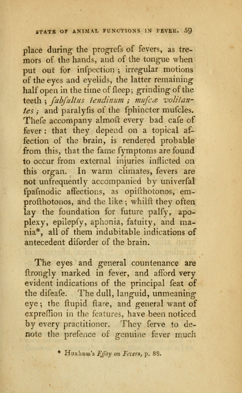 place during- the progrefs of fevers, as tre- mors of the hands, and of the tong-ue when put out for infpection ; irreg-ular motions of the eyes and eyelids, the latter remaining half open in the time of lleep; grinding- of the teeth ; fubfiiltus tendinum ; mufcce volitati'- tes y and paralyfis of the fphincter mufcles. Thefe accompany almofl: every bad cafe of fever : that they depend on a topical af- fection of the brain, is rendered probable from this, that the fame fymptoms are found to occur from external injuries inflicted ou this org-an. In warm climates, fevers are not unfrequently accompanied by univerfal fpafmodic affections, as opifthotonos, em- profthotonos, and the like; whilft they often lay the foundation for future palfy, apo- plexy, epilepfy, aphonia, fatuity, and ma- nia*, all of them indubitable indications of antecedent diforder of the brain. The eyes and g-eneral countenance are ftrongly marked in fever, and afford very evident indications of the principal feat of the difeafe. The dull, hmg-uid, unmeaning* eye; the ftupid ftare, and g-eneral want of expredion in the features, have been noticed by every practitioner. They ferve to de- note the prefence of g-enuiae fever much * Huxham's Ejjay on Fexers, p. 88,