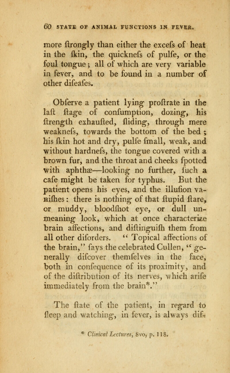 more ftrong'ly than either the excefs of heat in the Ikin, the quicknefs of pulfe, or the foul tongne; all of which are very variable in fever, and to be found in a number of other difeafes. Obferve a patient lying* proftrate in the laft llag-e of confumption, dozring-, his ftrength exhaufted. Aiding-, through mere weaknefs, towards the bottom of the bed ; his fkin hot and dry, pulfe fmall, weak, and without hardnefs, the tongue covered with a brown fur, and the throat and cheeks fpotted with aphthcE—looking* no further, fuch a cafe might be taken for typhus. But the patient opens his eyes, and the illulion va- nifhes: there is nothing* of that llupid flare, or muddy, bloodfliot eye, or dull un- meaning* look, which at once characterize brain affections, and diftinguifh them from all other diforders. ^^ Topical affections of the brain,'' fays the celebrated Cullen, *^ g-e- nerally difcover themfelves in the face, both in confequence of its proximity, and of the diftribution of its nerves, which arife immediately from the brain' ,^  The flate of the patient, in reg*ard to fleep and v/atching*, in fever, is always difr * Cluneal Lectures J 8vo, p. 118,