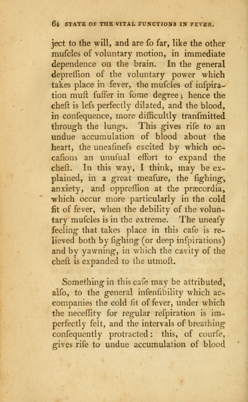 ject to the M^ill, and are fo far, like the other mufcles of voluntary motion, in immediate dependence on the brain. In the general depreffion of the voluntary power which takes place in fever, the mufcles of infpira- tion muil fufFer in fome degree; hence the cheft is lefs perfectly dilated, and the blood, in confequence, more difficultly transmitted through the lungs. This gives rife to an undue accumulation of blood about the heart, the uneafmefs excited by which oc-. cafions an unufual effort to expand the cheft. In this way, I think, may be ex- plained, in a great meafure, the fighing, anxiety, and oppreffion at the praecordia, which occur more particularly in the cold fit of fever, when the debility of the volun- tary mufcles is in the extreme. The uneafy feeling that takes place in this cafe is re- lieved both by fighing (or deep infpirations) and by yawning, in v/hich the cavity of the cheft is expanded to the utmoft. Something in this cafe may be attributed^ alfo, to the general infenfibility which ac-. companies the cold fit of fever, under which the neceffity for regular refpiration is im-. perfectly felt, and the intervals of breathing confequently protracted: this, of courfe, gives rife to undue accumulation of blood