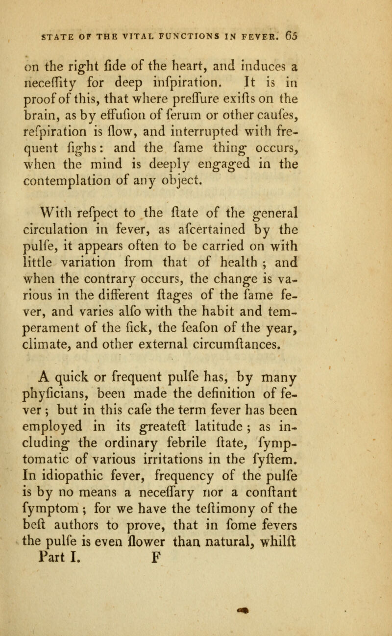 on the rig'ht fide of the heart, and induces a neceffity for deep infpiration. It is in proof of this, that where preflure exifts on the brain, as by effufion of ferum or other caufes, refpiration is flow, and interrupted with fre- quent fig'hs: and the fame thing- occurs, when the mind is deeply engaged in the contemplation of any object. With refpect to the Hate of the general circulation in fever, as afcertained by the pulfe, it appears often to be carried on with little variation from that of health ; and when the contrary occurs, the change is va- rious in the different Ilages of the fame fe- ver, and varies alfo with the habit and tem- perament of the fick, the feafon of the year, climate, and other external circumftances. A quick or frequent pulfe has, by many phyficians, been made the definition of fe- ver ; but in this cafe the term fever has been employed in its greatefl: latitude ; as in- cluding- the ordinary febrile ftate, fymp- tomatic of various irritations in the fyftem. In idiopathic fever, frequency of the pulfe is by no means a neceflary nor a conftant fymptom ; for we have the tefiimony of the befl: authors to prove, that in fome fevers the pulfe is even flower than natural, whilft Part I. F