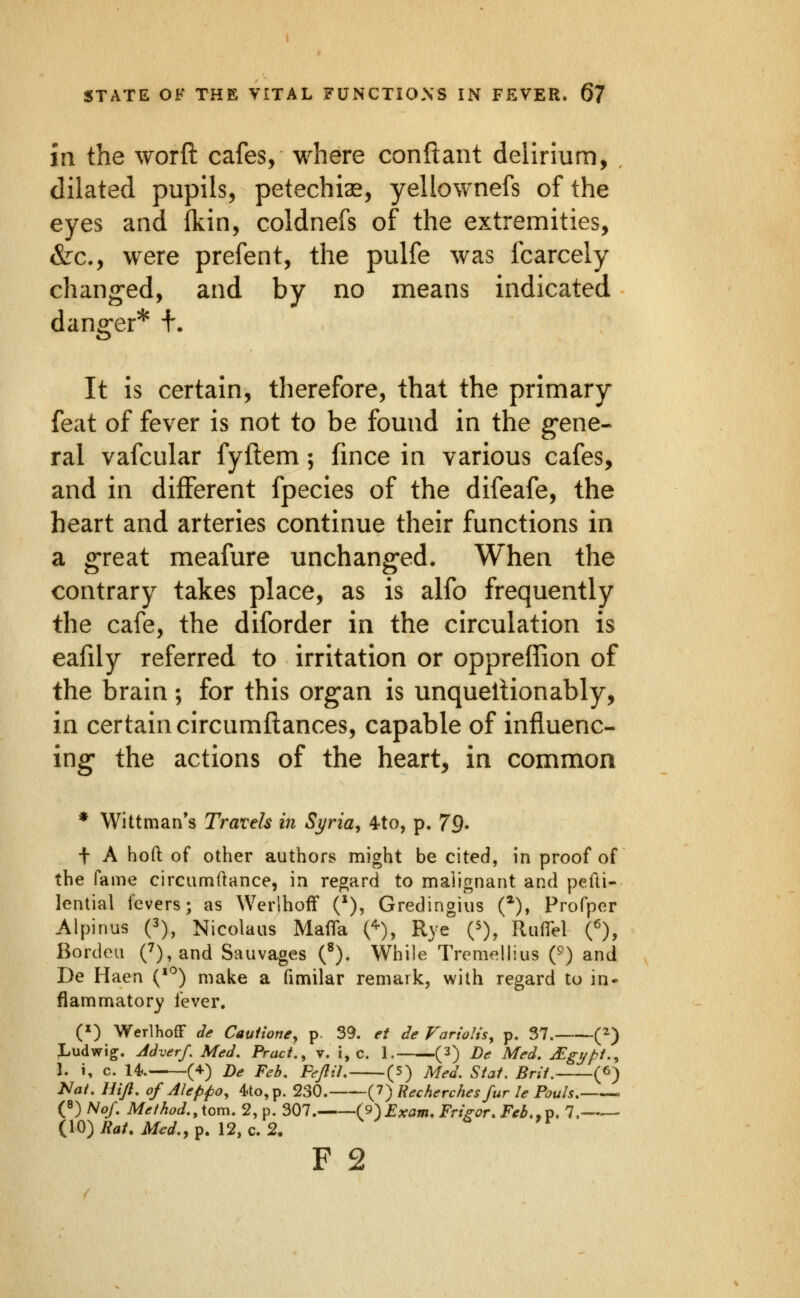 in the worft cafes, where conftant delirium, , dilated pupils, petechia, yellownefs of the eyes and ikin, coldnefs of the extremities, &c., were prefent, the pulfe was fcarcely chang-ed, and by no means indicated danger* +. It is certain, therefore, that the primary feat of fever is not to be found in the g-ene- ral vafcular fyftem; fince in various cafes, and in different fpecies of the difeafe, the heart and arteries continue their functions in a great meafure unchanged. When the contrary takes place, as is alfo frequently the cafe, the diforder in the circulation is eafily referred to irritation or oppreffion of the brain; for this organ is unqueltionably, in certain circumftances, capable of influenc- ing the actions of the heart, in common * Wittman's Travels in Syria, 4to, p. 79> t A hoft of other authors might be cited, in proof of the fame circumftance, in regard to malignant and pefti- lential fevers; as Werlhoff (*), Gredingius (*), Profper Alpinus (3), Nicolaus Mafia C), R^e Q), Rufi^el O, Borden 0,and Sauvages (^). While Tremellius (^) and De Haen {^^) make a fimilar remark, with regard to in- flammatory fever. (») WerlhofF de Caulione, p. 39. et de Fariolis, p. 37. (^) ;Ludwig. Adverf, Med. Pract., v. i, c. 1. (3) De Med. JEgypi.^ 1. i, c. 14.. (4-) De Feb, FeJliL (5) Med. Stat, Brit. (6) Nat. Hijl. of Aleppo, 4to,p. 230. (7) Recherches fur le Pauls. ^ (8) Nof. Method., \om. 2, p. 307. (9)Exam, Frigor^Feb,,^, 7,—— (10)/?^/. jl/^^.,p. 12, c. 2,