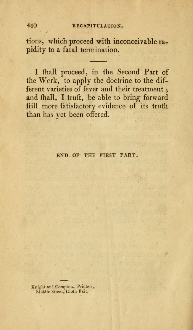 tions, which proceed with inconceivable ra- pidity to a fatal termination. I fhall proceed, in the Second Part of the Work, to apply the doctrine to the dif- ferent varieties of fever and their treatment ; and fhall, I truft, be able to bring* forward flill more Satisfactory evidence of its truth than has yet been offered. END OF THE FIRST PART KnigM and Compton, Printers, Middle Street, Cloth Fair.