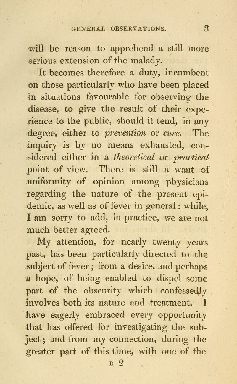 will be reason to apprehend a still more serious extension of the malady. It becomes therefore a duty, incumbent on those particularly who have been placed in situations favourable for observing the disease, to give the result of their expe« rience to the public, should it tend, in any degree, either to prevention or cure. The inquiry is by no means exhausted, con- sidered either in a theoretical or practical point of view. There is still a want of uniformity of opinion among physicians regarding the nature of the present epi- demic, as well as of fever in general: while, I am sorry to add, in practice, we are not much better agreed. My attention, for nearly twenty years past, has been particularly directed to the subject of fever ; from a desire, and perhaps a hope, of being enabled to dispel some part of the obscurity which confessedly involves both its nature and treatment. I have eagerly embraced every opportunity that has offered for investigating the sub- ject ; and from my connection, during the greater part of this time, with one of the B 2