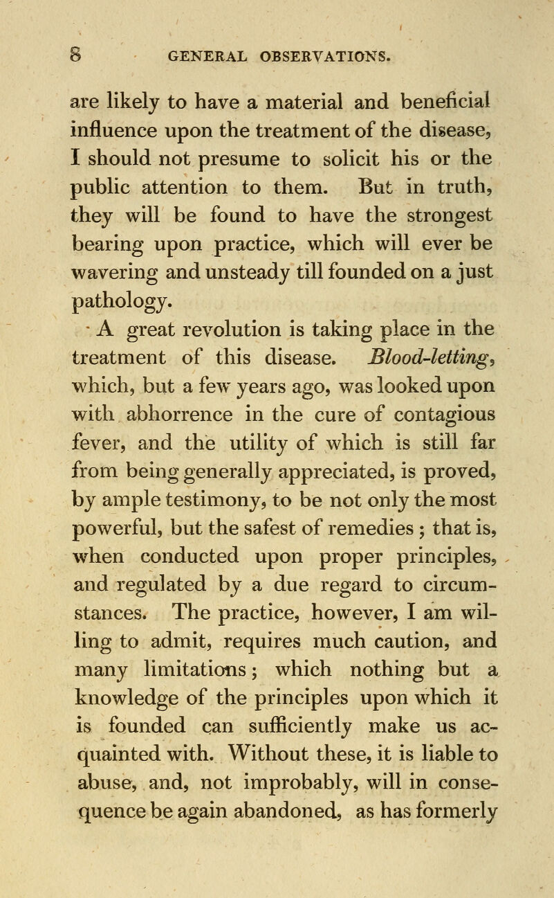 are likely to have a material and beneficial influence upon the treatment of the disease, I should not presume to solicit his or the public attention to them. But in truth, they will be found to have the strongest bearing upon practice, which will ever be wavering and unsteady till founded on a just pathology. - A great revolution is taking place in the treatment of this disease. Blood-lettings which, but a few years ago, was looked upon with abhorrence in the cure of contagious fever, and the utility of which is still far from being generally appreciated, is proved, by ample testimony, to be not only the most powerful, but the safest of remedies 5 that is, when conducted upon proper principles, and regulated by a due regard to circum- stances. The practice, however, I am wil- ling to admit, requires much caution, and many limitations; which nothing but a knowledge of the principles upon which it is founded can sufficiently make us ac- quainted with. Without these, it is liable to abuse, and, not improbably, will in conse- quence be again abandoned, as has formerly