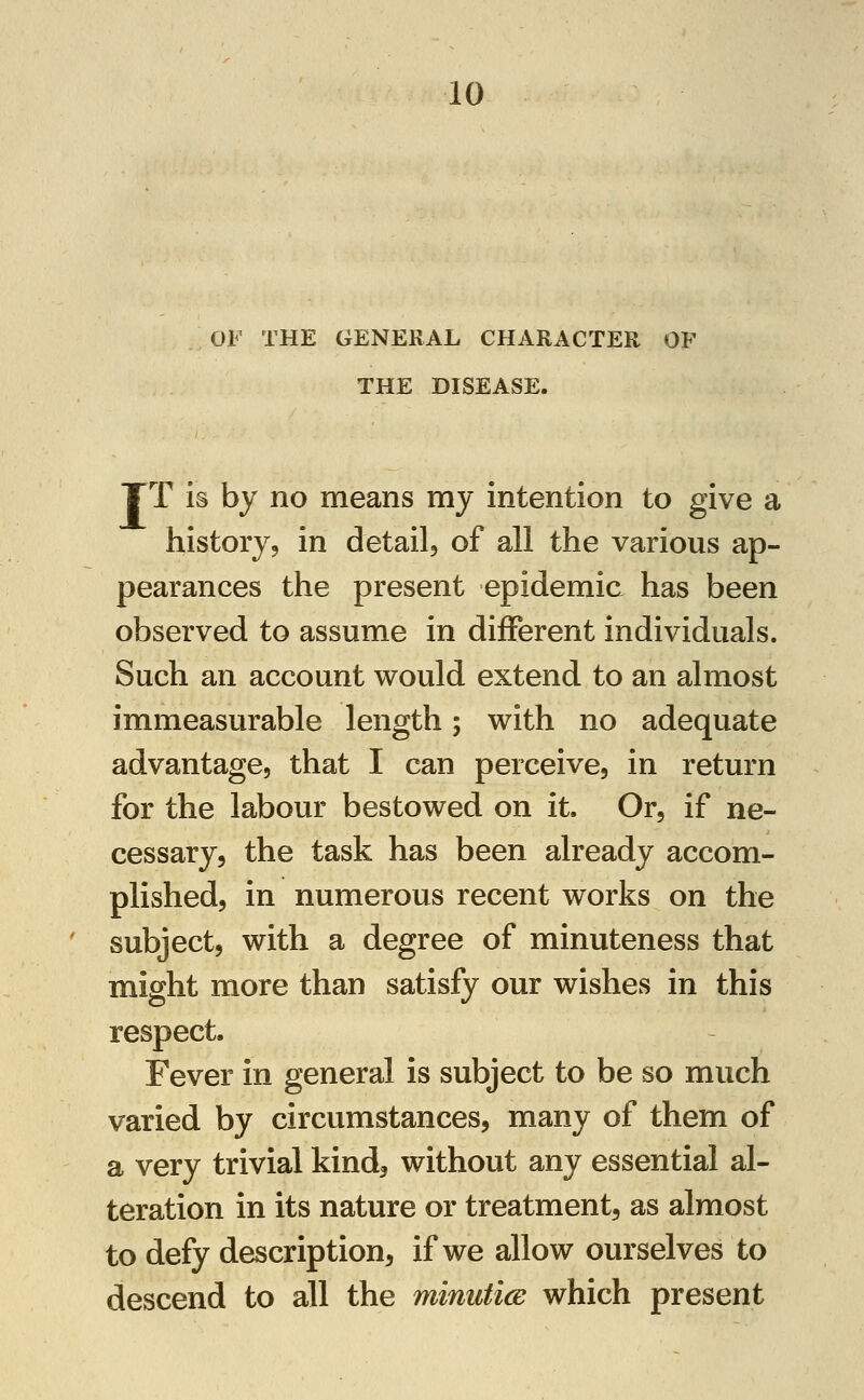 OF THE GENERAL CHARACTER OP THE DISEASE. TT is by no means my intention to give a history9 in detailj of all the various ap- pearances the present epidemic has been observed to assume in different individuals. Such an account would extend to an almost immeasurable length; with no adequate advantage, that I can perceive, in return for the labour bestowed on it. Or, if ne- cessary, the task has been already accom- plished, in numerous recent works on the subject, with a degree of minuteness that might more than satisfy our wishes in this respect. Fever in general is subject to be so much varied by circumstances, many of them of a very trivial kind^ without any essential al- teration in its nature or treatment, as almost to defy description, if we allow ourselves to descend to all the minutice which present