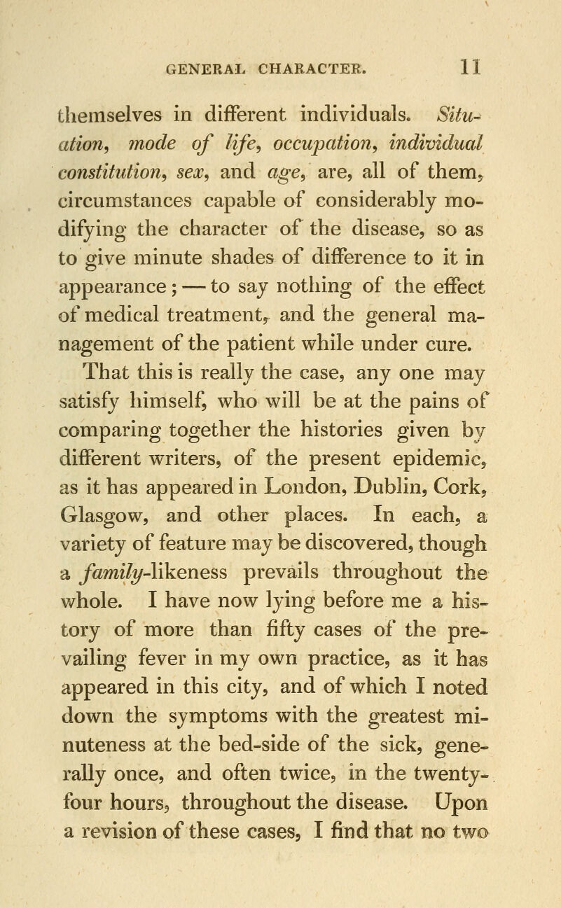 themselves in different individuals. Situ^ ation, mode of life, occupation, individual constitution, sex, and age, are, all of them^ circumstances capable af considerably mo- difying the character of the disease, so as to give minute shades of difference to it in appearance; — to say nothing of the effect of medical treatment^ and the general ma- nagement of the patient while under cure. That this is really the case, any one may satisfy himself, who will be at the pains of comparing together the histories given by different writers, of the present epidemic, as it has appeared in London, Dublin, Cork, Glasgow, and other places. In each, a variety of feature may be discovered, though a family-likeness prevails throughout the whole. I have now lying before me a his- tory of more than fifty cases of the pre- vailing fever in my own practice, as it has appeared in this city, and of which I noted down the symptoms with the greatest mi- nuteness at the bed-side of the sick, gene- rally once, and often twice, in the twenty- four hours, throughout the disease. Upon a revision of these cases, I find that no two